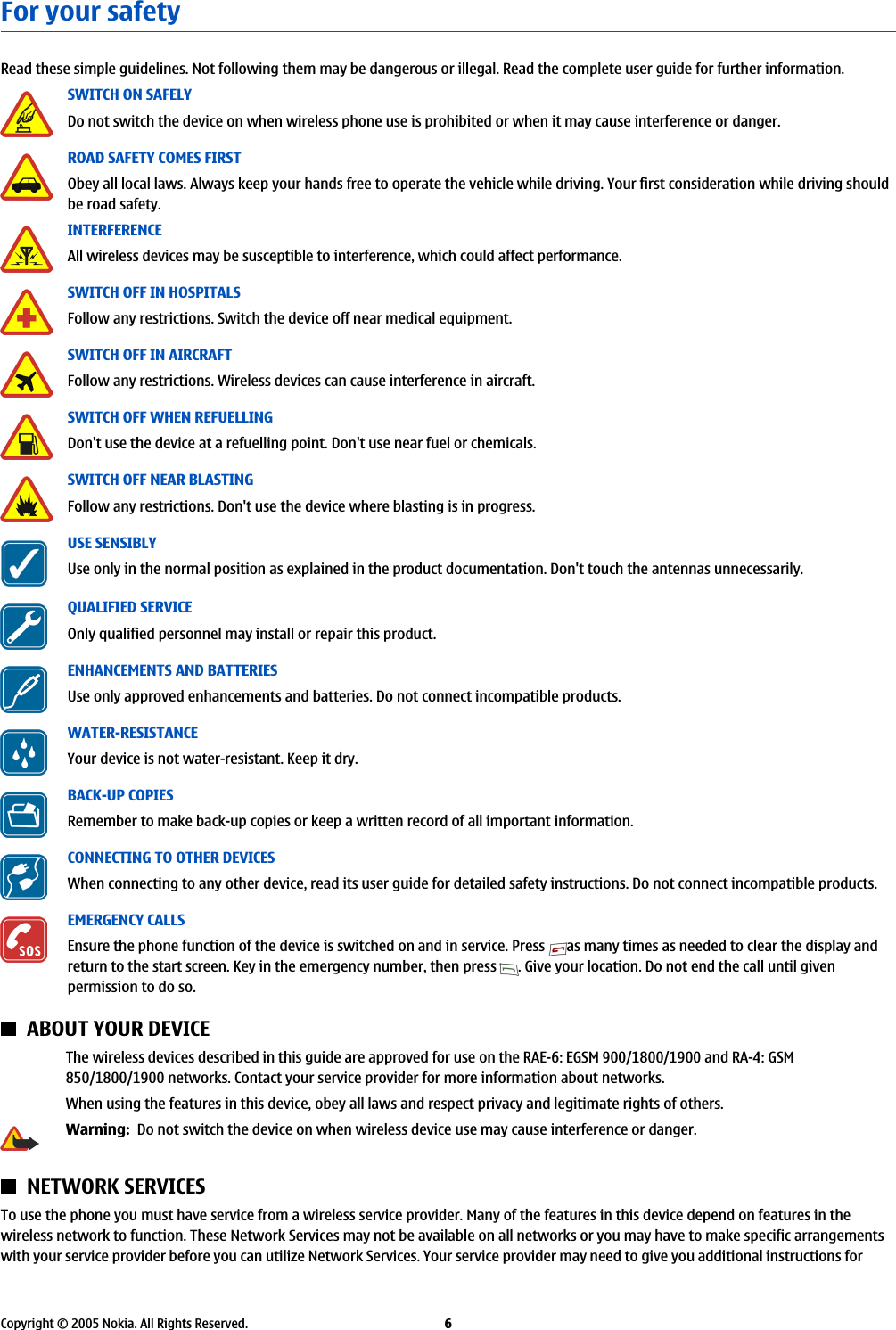 For your safetyRead these simple guidelines. Not following them may be dangerous or illegal. Read the complete user guide for further information.SWITCH ON SAFELYDo not switch the device on when wireless phone use is prohibited or when it may cause interference or danger.ROAD SAFETY COMES FIRSTObey all local laws. Always keep your hands free to operate the vehicle while driving. Your first consideration while driving shouldbe road safety.INTERFERENCEAll wireless devices may be susceptible to interference, which could affect performance.SWITCH OFF IN HOSPITALSFollow any restrictions. Switch the device off near medical equipment.SWITCH OFF IN AIRCRAFTFollow any restrictions. Wireless devices can cause interference in aircraft.SWITCH OFF WHEN REFUELLINGDon&apos;t use the device at a refuelling point. Don&apos;t use near fuel or chemicals.SWITCH OFF NEAR BLASTINGFollow any restrictions. Don&apos;t use the device where blasting is in progress.USE SENSIBLYUse only in the normal position as explained in the product documentation. Don&apos;t touch the antennas unnecessarily.QUALIFIED SERVICEOnly qualified personnel may install or repair this product.ENHANCEMENTS AND BATTERIESUse only approved enhancements and batteries. Do not connect incompatible products.WATER-RESISTANCEYour device is not water-resistant. Keep it dry.BACK-UP COPIESRemember to make back-up copies or keep a written record of all important information.CONNECTING TO OTHER DEVICESWhen connecting to any other device, read its user guide for detailed safety instructions. Do not connect incompatible products.EMERGENCY CALLSEnsure the phone function of the device is switched on and in service. Press  as many times as needed to clear the display andreturn to the start screen. Key in the emergency number, then press  . Give your location. Do not end the call until givenpermission to do so.ABOUT YOUR DEVICEThe wireless devices described in this guide are approved for use on the RAE-6: EGSM 900/1800/1900 and RA-4: GSM850/1800/1900 networks. Contact your service provider for more information about networks.When using the features in this device, obey all laws and respect privacy and legitimate rights of others.Warning:  Do not switch the device on when wireless device use may cause interference or danger.NETWORK SERVICESTo use the phone you must have service from a wireless service provider. Many of the features in this device depend on features in thewireless network to function. These Network Services may not be available on all networks or you may have to make specific arrangementswith your service provider before you can utilize Network Services. Your service provider may need to give you additional instructions forCopyright © 2005 Nokia. All Rights Reserved. 6