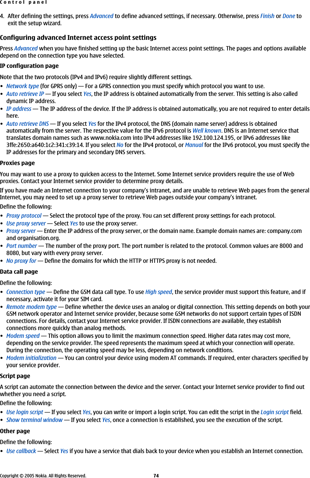 4. After defining the settings, press Advanced to define advanced settings, if necessary. Otherwise, press Finish or Done toexit the setup wizard.Configuring advanced Internet access point settingsPress Advanced when you have finished setting up the basic Internet access point settings. The pages and options availabledepend on the connection type you have selected.IP configuration pageNote that the two protocols (IPv4 and IPv6) require slightly different settings.•Network type (for GPRS only)—For a GPRS connection you must specify which protocol you want to use.•Auto retrieve IP—If you select Yes, the IP address is obtained automatically from the server. This setting is also calleddynamic IP address.•IP address—The IP address of the device. If the IP address is obtained automatically, you are not required to enter detailshere.•Auto retrieve DNS—If you select Yes for the IPv4 protocol, the DNS (domain name server) address is obtainedautomatically from the server. The respective value for the IPv6 protocol is Well known. DNS is an Internet service thattranslates domain names such as www.nokia.com into IPv4 addresses like 192.100.124.195, or IPv6 addresses like3ffe:2650:a640:1c2:341:c39:14. If you select No for the IPv4 protocol, or Manual for the IPv6 protocol, you must specify theIP addresses for the primary and secondary DNS servers.Proxies pageYou may want to use a proxy to quicken access to the Internet. Some Internet service providers require the use of Webproxies. Contact your Internet service provider to determine proxy details.If you have made an Internet connection to your company’s intranet, and are unable to retrieve Web pages from the generalInternet, you may need to set up a proxy server to retrieve Web pages outside your company’s intranet.Define the following:•Proxy protocol—Select the protocol type of the proxy. You can set different proxy settings for each protocol.•Use proxy server—Select Yes to use the proxy server.•Proxy server—Enter the IP address of the proxy server, or the domain name. Example domain names are: company.comand organisation.org.•Port number—The number of the proxy port. The port number is related to the protocol. Common values are 8000 and8080, but vary with every proxy server.•No proxy for—Define the domains for which the HTTP or HTTPS proxy is not needed.Data call pageDefine the following:•Connection type—Define the GSM data call type. To use High speed, the service provider must support this feature, and ifnecessary, activate it for your SIM card.•Remote modem type—Define whether the device uses an analog or digital connection. This setting depends on both yourGSM network operator and Internet service provider, because some GSM networks do not support certain types of ISDNconnections. For details, contact your Internet service provider. If ISDN connections are available, they establishconnections more quickly than analog methods.•Modem speed—This option allows you to limit the maximum connection speed. Higher data rates may cost more,depending on the service provider. The speed represents the maximum speed at which your connection will operate.During the connection, the operating speed may be less, depending on network conditions.•Modem initialization—You can control your device using modem AT commands. If required, enter characters specified byyour service provider.Script pageA script can automate the connection between the device and the server. Contact your Internet service provider to find outwhether you need a script.Define the following:•Use login script—If you select Yes, you can write or import a login script. You can edit the script in the Login script field.•Show terminal window—If you select Yes, once a connection is established, you see the execution of the script.Other pageDefine the following:•Use callback—Select Yes if you have a service that dials back to your device when you establish an Internet connection.Control panelCopyright © 2005 Nokia. All Rights Reserved. 74