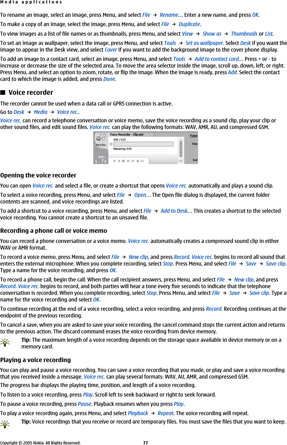 To rename an image, select an image, press Menu, and select File → Rename.... Enter a new name, and press OK.To make a copy of an image, select the image, press Menu, and select File → Duplicate.To view images as a list of file names or as thumbnails, press Menu, and select View → Show as → Thumbnails or List.To set an image as wallpaper, select the image, press Menu, and select Tools → Set as wallpaper. Select Desk if you want theimage to appear in the Desk view, and select Cover if you want to add the background image to the cover phone display.To add an image to a contact card, select an image, press Menu, and select Tools → Add to contact card.... Press + or - toincrease or decrease the size of the selected area. To move the area selector inside the image, scroll up, down, left, or right.Press Menu, and select an option to zoom, rotate, or flip the image. When the image is ready, press Add. Select the contactcard to which the image is added, and press Done.Voice recorderThe recorder cannot be used when a data call or GPRS connection is active.Go to Desk → Media → Voice rec..Voice rec. can record a telephone conversation or voice memo, save the voice recording as a sound clip, play your clip orother sound files, and edit sound files. Voice rec. can play the following formats: WAV, AMR, AU, and compressed GSM.Opening the voice recorderYou can open Voice rec. and select a file, or create a shortcut that opens Voice rec. automatically and plays a sound clip.To select a voice recording, press Menu, and select File → Open.... The Open file dialog is displayed, the current foldercontents are scanned, and voice recordings are listed.To add a shortcut to a voice recording, press Menu, and select File → Add to Desk.... This creates a shortcut to the selectedvoice recording. You cannot create a shortcut to an unsaved file.Recording a phone call or voice memoYou can record a phone conversation or a voice memo. Voice rec. automatically creates a compressed sound clip in eitherWAV or AMR format.To record a voice memo, press Menu, and select File → New clip, and press Record. Voice rec. begins to record all sound thatenters the external microphone. When you complete recording, select Stop. Press Menu, and select File → Save → Save clip.Type a name for the voice recording, and press OK.To record a phone call, begin the call. When the call recipient answers, press Menu, and select File → New clip, and pressRecord. Voice rec. begins to record, and both parties will hear a tone every five seconds to indicate that the telephoneconversation is recorded. When you complete recording, select Stop. Press Menu, and select File → Save → Save clip. Type aname for the voice recording and select OK.To continue recording at the end of a voice recording, select a voice recording, and press Record. Recording continues at theendpoint of the previous recording.To cancel a save, when you are asked to save your voice recording, the cancel command stops the current action and returnsto the previous action. The discard command erases the voice recording from device memory.Tip: The maximum length of a voice recording depends on the storage space available in device memory or on amemory card.Playing a voice recordingYou can play and pause a voice recording. You can save a voice recording that you made, or play and save a voice recordingthat you received inside a message. Voice rec. can play several formats: WAV, AU, AMR, and compressed GSM.The progress bar displays the playing time, position, and length of a voice recording.To listen to a voice recording, press Play. Scroll left to seek backward or right to seek forward.To pause a voice recording, press Pause. Playback resumes when you press Play.To play a voice recording again, press Menu, and select Playback → Repeat. The voice recording will repeat.Tip: Voice recordings that you receive or record are temporary files. You must save the files that you want to keep.Media applicationsCopyright © 2005 Nokia. All Rights Reserved. 77
