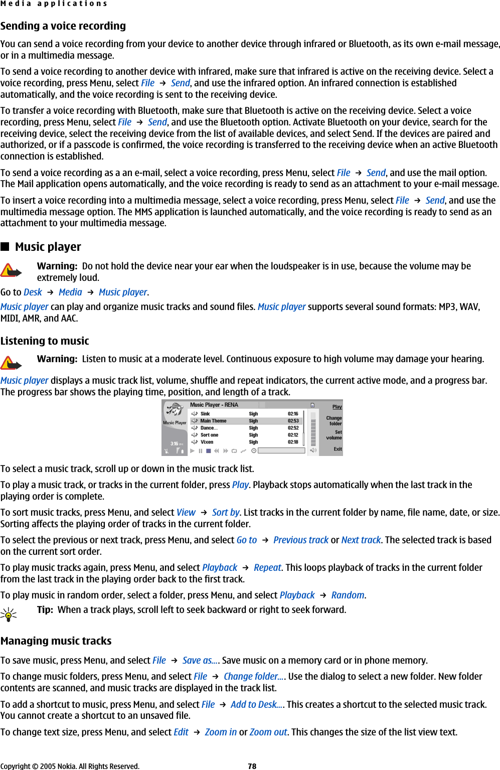 Sending a voice recordingYou can send a voice recording from your device to another device through infrared or Bluetooth, as its own e-mail message,or in a multimedia message.To send a voice recording to another device with infrared, make sure that infrared is active on the receiving device. Select avoice recording, press Menu, select File → Send, and use the infrared option. An infrared connection is establishedautomatically, and the voice recording is sent to the receiving device.To transfer a voice recording with Bluetooth, make sure that Bluetooth is active on the receiving device. Select a voicerecording, press Menu, select File → Send, and use the Bluetooth option. Activate Bluetooth on your device, search for thereceiving device, select the receiving device from the list of available devices, and select Send. If the devices are paired andauthorized, or if a passcode is confirmed, the voice recording is transferred to the receiving device when an active Bluetoothconnection is established.To send a voice recording as a an e-mail, select a voice recording, press Menu, select File → Send, and use the mail option.The Mail application opens automatically, and the voice recording is ready to send as an attachment to your e-mail message.To insert a voice recording into a multimedia message, select a voice recording, press Menu, select File → Send, and use themultimedia message option. The MMS application is launched automatically, and the voice recording is ready to send as anattachment to your multimedia message.Music playerWarning:  Do not hold the device near your ear when the loudspeaker is in use, because the volume may beextremely loud.Go to Desk → Media → Music player.Music player can play and organize music tracks and sound files. Music player supports several sound formats: MP3, WAV,MIDI, AMR, and AAC.Listening to musicWarning:  Listen to music at a moderate level. Continuous exposure to high volume may damage your hearing.Music player displays a music track list, volume, shuffle and repeat indicators, the current active mode, and a progress bar.The progress bar shows the playing time, position, and length of a track.To select a music track, scroll up or down in the music track list.To play a music track, or tracks in the current folder, press Play. Playback stops automatically when the last track in theplaying order is complete.To sort music tracks, press Menu, and select View → Sort by. List tracks in the current folder by name, file name, date, or size.Sorting affects the playing order of tracks in the current folder.To select the previous or next track, press Menu, and select Go to → Previous track or Next track. The selected track is basedon the current sort order.To play music tracks again, press Menu, and select Playback → Repeat. This loops playback of tracks in the current folderfrom the last track in the playing order back to the first track.To play music in random order, select a folder, press Menu, and select Playback → Random.Tip:  When a track plays, scroll left to seek backward or right to seek forward.Managing music tracksTo save music, press Menu, and select File → Save as.... Save music on a memory card or in phone memory.To change music folders, press Menu, and select File → Change folder.... Use the dialog to select a new folder. New foldercontents are scanned, and music tracks are displayed in the track list.To add a shortcut to music, press Menu, and select File → Add to Desk.... This creates a shortcut to the selected music track.You cannot create a shortcut to an unsaved file.To change text size, press Menu, and select Edit → Zoom in or Zoom out. This changes the size of the list view text.Media applicationsCopyright © 2005 Nokia. All Rights Reserved. 78
