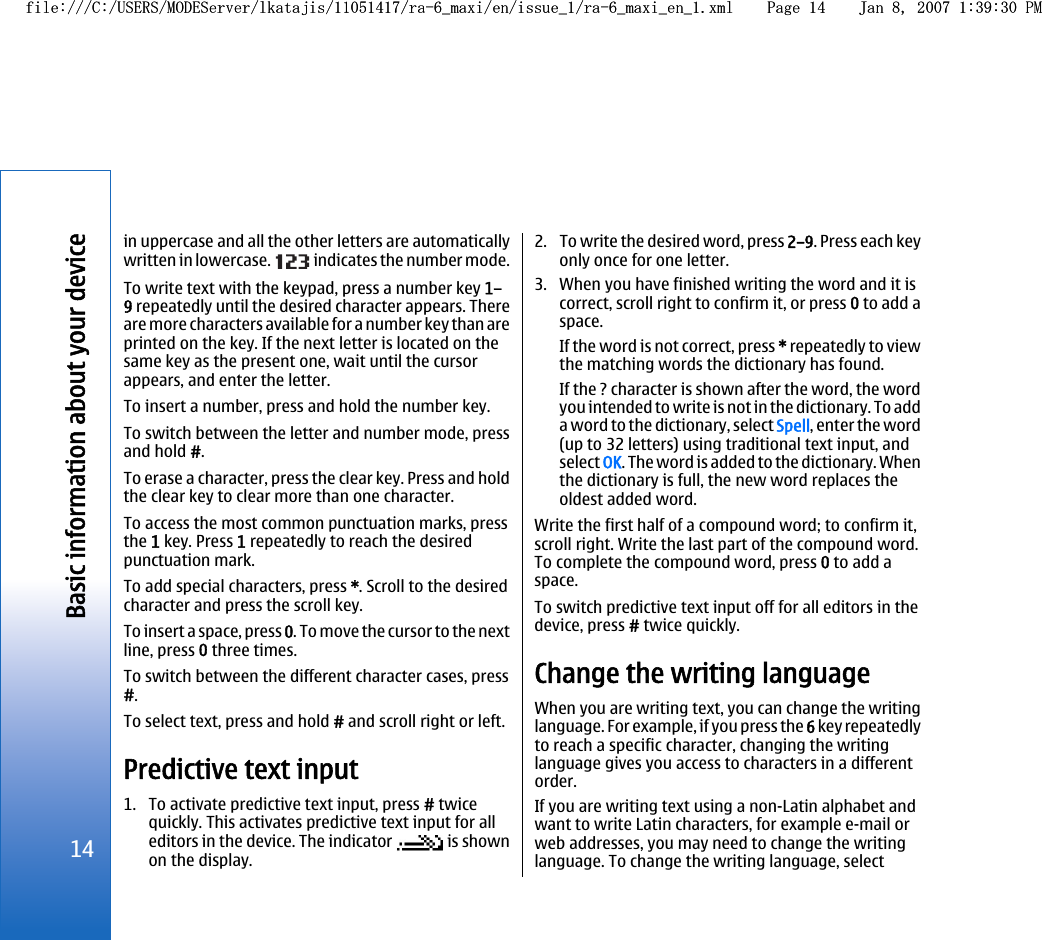 in uppercase and all the other letters are automaticallywritten in lowercase.   indicates the number mode.To write text with the keypad, press a number key 1–9 repeatedly until the desired character appears. Thereare more characters available for a number key than areprinted on the key. If the next letter is located on thesame key as the present one, wait until the cursorappears, and enter the letter.To insert a number, press and hold the number key.To switch between the letter and number mode, pressand hold #.To erase a character, press the clear key. Press and holdthe clear key to clear more than one character.To access the most common punctuation marks, pressthe 1 key. Press 1 repeatedly to reach the desiredpunctuation mark.To add special characters, press *. Scroll to the desiredcharacter and press the scroll key.To insert a space, press 0. To move the cursor to the nextline, press 0 three times.To switch between the different character cases, press#.To select text, press and hold # and scroll right or left.Predictive text input1. To activate predictive text input, press # twicequickly. This activates predictive text input for alleditors in the device. The indicator   is shownon the display.2. To write the desired word, press 2–9. Press each keyonly once for one letter.3. When you have finished writing the word and it iscorrect, scroll right to confirm it, or press 0 to add aspace.If the word is not correct, press * repeatedly to viewthe matching words the dictionary has found.If the ? character is shown after the word, the wordyou intended to write is not in the dictionary. To adda word to the dictionary, select Spell, enter the word(up to 32 letters) using traditional text input, andselect OK. The word is added to the dictionary. Whenthe dictionary is full, the new word replaces theoldest added word.Write the first half of a compound word; to confirm it,scroll right. Write the last part of the compound word.To complete the compound word, press 0 to add aspace.To switch predictive text input off for all editors in thedevice, press # twice quickly.Change the writing languageWhen you are writing text, you can change the writinglanguage. For example, if you press the 6 key repeatedlyto reach a specific character, changing the writinglanguage gives you access to characters in a differentorder.If you are writing text using a non-Latin alphabet andwant to write Latin characters, for example e-mail orweb addresses, you may need to change the writinglanguage. To change the writing language, select14Basic information about your devicefile:///C:/USERS/MODEServer/lkatajis/11051417/ra-6_maxi/en/issue_1/ra-6_maxi_en_1.xml Page 14 Jan 8, 2007 1:39:30 PMfile:///C:/USERS/MODEServer/lkatajis/11051417/ra-6_maxi/en/issue_1/ra-6_maxi_en_1.xml Page 14 Jan 8, 2007 1:39:30 PM