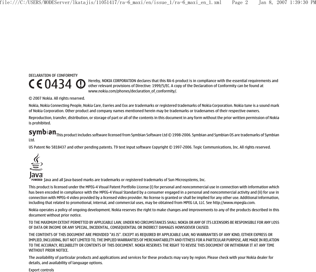 DECLARATION OF CONFORMITYHereby, NOKIA CORPORATION declares that this RA-6 product is in compliance with the essential requirements andother relevant provisions of Directive: 1999/5/EC. A copy of the Declaration of Conformity can be found atwww.nokia.com/phones/declaration_of_conformity/.© 2007 Nokia. All rights reserved.Nokia, Nokia Connecting People, Nokia Care, Eseries and Exx are trademarks or registered trademarks of Nokia Corporation. Nokia tune is a sound markof Nokia Corporation. Other product and company names mentioned herein may be trademarks or tradenames of their respective owners.Reproduction, transfer, distribution, or storage of part or all of the contents in this document in any form without the prior written permission of Nokiais prohibited.This product includes software licensed from Symbian Software Ltd © 1998-2006. Symbian and Symbian OS are trademarks of SymbianLtd.US Patent No 5818437 and other pending patents. T9 text input software Copyright © 1997-2006. Tegic Communications, Inc. All rights reserved. Java and all Java-based marks are trademarks or registered trademarks of Sun Microsystems, Inc.This product is licensed under the MPEG-4 Visual Patent Portfolio License (i) for personal and noncommercial use in connection with information whichhas been encoded in compliance with the MPEG-4 Visual Standard by a consumer engaged in a personal and noncommercial activity and (ii) for use inconnection with MPEG-4 video provided by a licensed video provider. No license is granted or shall be implied for any other use. Additional information,including that related to promotional, internal, and commercial uses, may be obtained from MPEG LA, LLC. See http://www.mpegla.com.Nokia operates a policy of ongoing development. Nokia reserves the right to make changes and improvements to any of the products described in thisdocument without prior notice.TO THE MAXIMUM EXTENT PERMITTED BY APPLICABLE LAW, UNDER NO CIRCUMSTANCES SHALL NOKIA OR ANY OF ITS LICENSORS BE RESPONSIBLE FOR ANY LOSSOF DATA OR INCOME OR ANY SPECIAL, INCIDENTAL, CONSEQUENTIAL OR INDIRECT DAMAGES HOWSOEVER CAUSED.THE CONTENTS OF THIS DOCUMENT ARE PROVIDED &quot;AS IS&quot;. EXCEPT AS REQUIRED BY APPLICABLE LAW, NO WARRANTIES OF ANY KIND, EITHER EXPRESS ORIMPLIED, INCLUDING, BUT NOT LIMITED TO, THE IMPLIED WARRANTIES OF MERCHANTABILITY AND FITNESS FOR A PARTICULAR PURPOSE, ARE MADE IN RELATIONTO THE ACCURACY, RELIABILITY OR CONTENTS OF THIS DOCUMENT. NOKIA RESERVES THE RIGHT TO REVISE THIS DOCUMENT OR WITHDRAW IT AT ANY TIMEWITHOUT PRIOR NOTICE.The availability of particular products and applications and services for these products may vary by region. Please check with your Nokia dealer fordetails, and availability of language options.Export controlsfile:///C:/USERS/MODEServer/lkatajis/11051417/ra-6_maxi/en/issue_1/ra-6_maxi_en_1.xml Page 2 Jan 8, 2007 1:39:30 PM