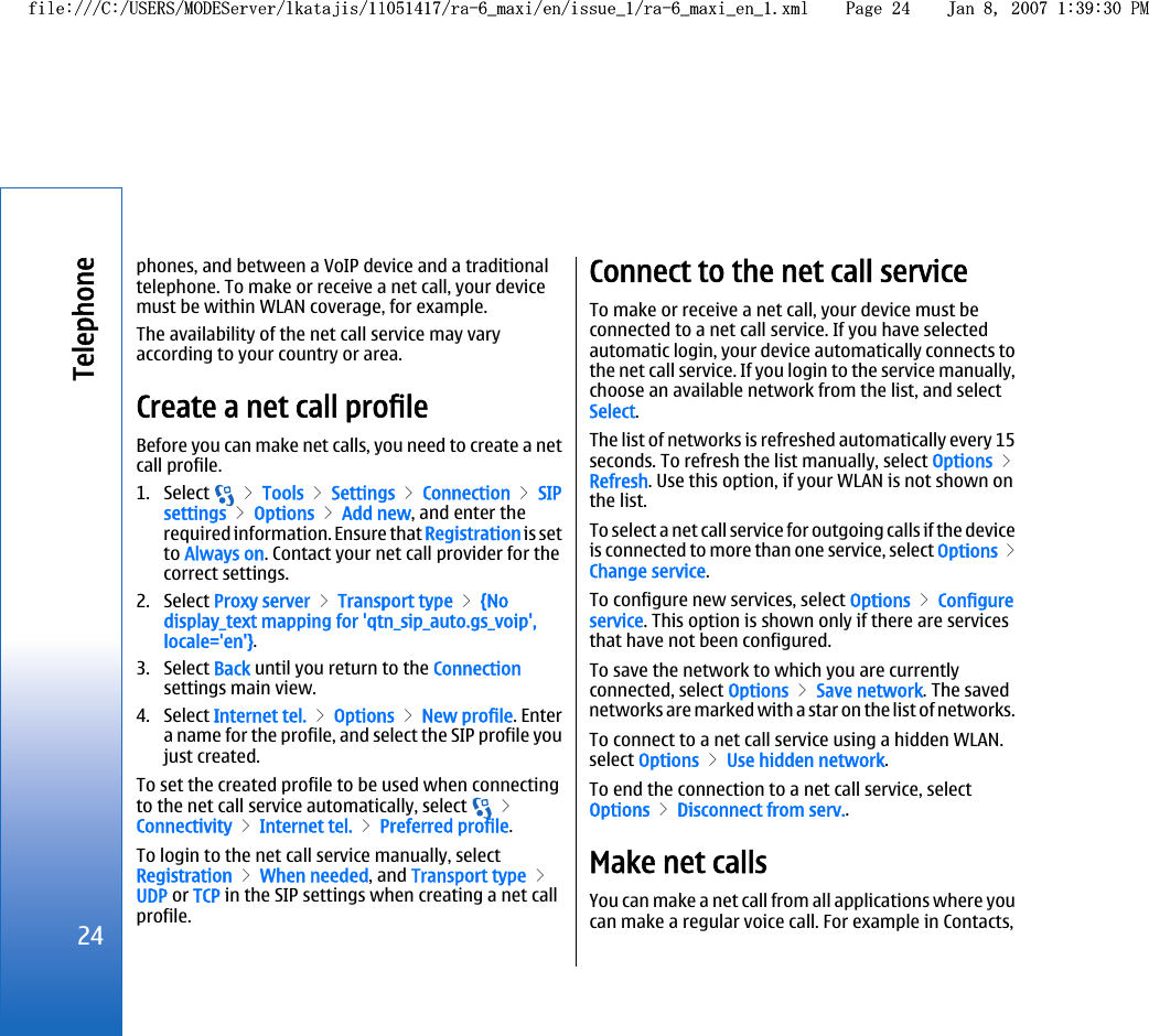 phones, and between a VoIP device and a traditionaltelephone. To make or receive a net call, your devicemust be within WLAN coverage, for example.The availability of the net call service may varyaccording to your country or area.Create a net call profileBefore you can make net calls, you need to create a netcall profile.1. Select   &gt; Tools &gt; Settings &gt; Connection &gt; SIPsettings &gt; Options &gt; Add new, and enter therequired information. Ensure that Registration is setto Always on. Contact your net call provider for thecorrect settings.2. Select Proxy server &gt; Transport type &gt; {Nodisplay_text mapping for &apos;qtn_sip_auto.gs_voip&apos;,locale=&apos;en&apos;}.3. Select Back until you return to the Connectionsettings main view.4. Select Internet tel. &gt; Options &gt; New profile. Entera name for the profile, and select the SIP profile youjust created.To set the created profile to be used when connectingto the net call service automatically, select   &gt;Connectivity &gt; Internet tel. &gt; Preferred profile.To login to the net call service manually, selectRegistration &gt; When needed, and Transport type &gt;UDP or TCP in the SIP settings when creating a net callprofile.Connect to the net call serviceTo make or receive a net call, your device must beconnected to a net call service. If you have selectedautomatic login, your device automatically connects tothe net call service. If you login to the service manually,choose an available network from the list, and selectSelect.The list of networks is refreshed automatically every 15seconds. To refresh the list manually, select Options &gt;Refresh. Use this option, if your WLAN is not shown onthe list.To select a net call service for outgoing calls if the deviceis connected to more than one service, select Options &gt;Change service.To configure new services, select Options &gt; Configureservice. This option is shown only if there are servicesthat have not been configured.To save the network to which you are currentlyconnected, select Options &gt; Save network. The savednetworks are marked with a star on the list of networks.To connect to a net call service using a hidden WLAN.select Options &gt; Use hidden network.To end the connection to a net call service, selectOptions &gt; Disconnect from serv..Make net callsYou can make a net call from all applications where youcan make a regular voice call. For example in Contacts,24Telephonefile:///C:/USERS/MODEServer/lkatajis/11051417/ra-6_maxi/en/issue_1/ra-6_maxi_en_1.xml Page 24 Jan 8, 2007 1:39:30 PMfile:///C:/USERS/MODEServer/lkatajis/11051417/ra-6_maxi/en/issue_1/ra-6_maxi_en_1.xml Page 24 Jan 8, 2007 1:39:30 PM
