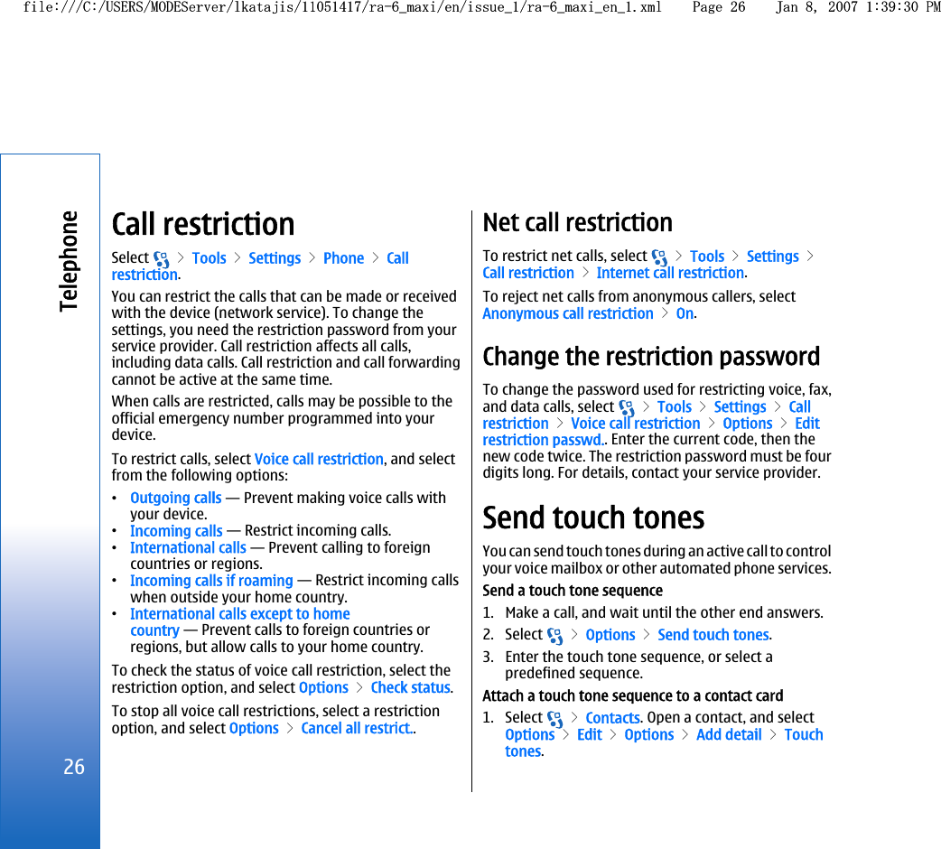 Call restrictionSelect   &gt; Tools &gt; Settings &gt; Phone &gt; Callrestriction.You can restrict the calls that can be made or receivedwith the device (network service). To change thesettings, you need the restriction password from yourservice provider. Call restriction affects all calls,including data calls. Call restriction and call forwardingcannot be active at the same time.When calls are restricted, calls may be possible to theofficial emergency number programmed into yourdevice.To restrict calls, select Voice call restriction, and selectfrom the following options:•Outgoing calls — Prevent making voice calls withyour device.•Incoming calls — Restrict incoming calls.•International calls — Prevent calling to foreigncountries or regions.•Incoming calls if roaming — Restrict incoming callswhen outside your home country.•International calls except to homecountry — Prevent calls to foreign countries orregions, but allow calls to your home country.To check the status of voice call restriction, select therestriction option, and select Options &gt; Check status.To stop all voice call restrictions, select a restrictionoption, and select Options &gt; Cancel all restrict..Net call restrictionTo restrict net calls, select   &gt; Tools &gt; Settings &gt;Call restriction &gt; Internet call restriction.To reject net calls from anonymous callers, selectAnonymous call restriction &gt; On.Change the restriction passwordTo change the password used for restricting voice, fax,and data calls, select   &gt; Tools &gt; Settings &gt; Callrestriction &gt; Voice call restriction &gt; Options &gt; Editrestriction passwd.. Enter the current code, then thenew code twice. The restriction password must be fourdigits long. For details, contact your service provider.Send touch tonesYou can send touch tones during an active call to controlyour voice mailbox or other automated phone services.Send a touch tone sequence1. Make a call, and wait until the other end answers.2. Select   &gt; Options &gt; Send touch tones.3. Enter the touch tone sequence, or select apredefined sequence.Attach a touch tone sequence to a contact card1. Select   &gt; Contacts. Open a contact, and selectOptions &gt; Edit &gt; Options &gt; Add detail &gt; Touchtones.26Telephonefile:///C:/USERS/MODEServer/lkatajis/11051417/ra-6_maxi/en/issue_1/ra-6_maxi_en_1.xml Page 26 Jan 8, 2007 1:39:30 PMfile:///C:/USERS/MODEServer/lkatajis/11051417/ra-6_maxi/en/issue_1/ra-6_maxi_en_1.xml Page 26 Jan 8, 2007 1:39:30 PM