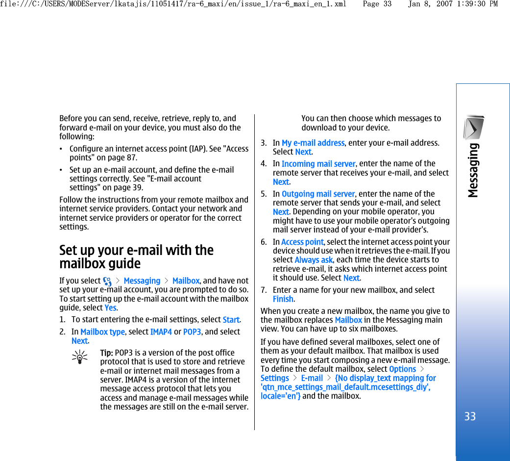 Before you can send, receive, retrieve, reply to, andforward e-mail on your device, you must also do thefollowing:•Configure an internet access point (IAP). See &quot;Accesspoints&quot; on page 87.•Set up an e-mail account, and define the e-mailsettings correctly. See &quot;E-mail accountsettings&quot; on page 39.Follow the instructions from your remote mailbox andinternet service providers. Contact your network andinternet service providers or operator for the correctsettings.Set up your e-mail with themailbox guideIf you select   &gt; Messaging &gt; Mailbox, and have notset up your e-mail account, you are prompted to do so.To start setting up the e-mail account with the mailboxguide, select Yes.1. To start entering the e-mail settings, select Start.2. In Mailbox type, select IMAP4 or POP3, and selectNext.Tip: POP3 is a version of the post officeprotocol that is used to store and retrievee-mail or internet mail messages from aserver. IMAP4 is a version of the internetmessage access protocol that lets youaccess and manage e-mail messages whilethe messages are still on the e-mail server.You can then choose which messages todownload to your device.3. In My e-mail address, enter your e-mail address.Select Next.4. In Incoming mail server, enter the name of theremote server that receives your e-mail, and selectNext.5. In Outgoing mail server, enter the name of theremote server that sends your e-mail, and selectNext. Depending on your mobile operator, youmight have to use your mobile operator&apos;s outgoingmail server instead of your e-mail provider&apos;s.6. In Access point, select the internet access point yourdevice should use when it retrieves the e-mail. If youselect Always ask, each time the device starts toretrieve e-mail, it asks which internet access pointit should use. Select Next.7. Enter a name for your new mailbox, and selectFinish.When you create a new mailbox, the name you give tothe mailbox replaces Mailbox in the Messaging mainview. You can have up to six mailboxes.If you have defined several mailboxes, select one ofthem as your default mailbox. That mailbox is usedevery time you start composing a new e-mail message.To define the default mailbox, select Options &gt;Settings &gt; E-mail &gt; {No display_text mapping for&apos;qtn_mce_settings_mail_default.mcesettings_diy&apos;,locale=&apos;en&apos;} and the mailbox.33Messaging file:///C:/USERS/MODEServer/lkatajis/11051417/ra-6_maxi/en/issue_1/ra-6_maxi_en_1.xml Page 33 Jan 8, 2007 1:39:30 PMfile:///C:/USERS/MODEServer/lkatajis/11051417/ra-6_maxi/en/issue_1/ra-6_maxi_en_1.xml Page 33 Jan 8, 2007 1:39:30 PM