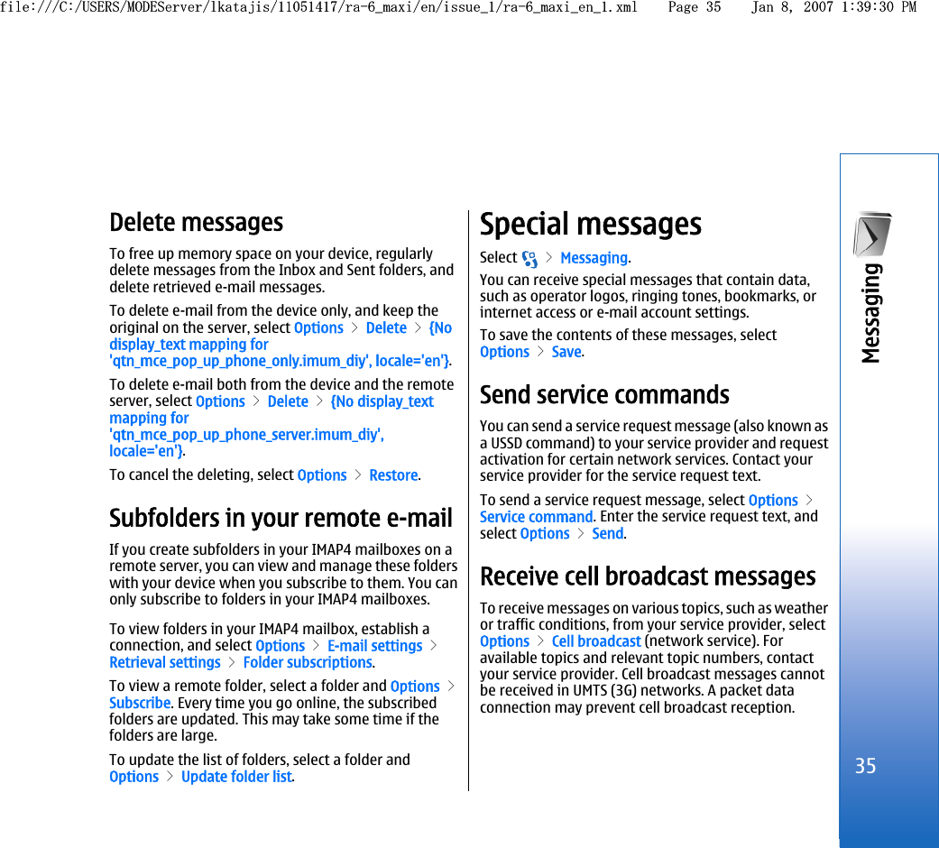 Delete messagesTo free up memory space on your device, regularlydelete messages from the Inbox and Sent folders, anddelete retrieved e-mail messages.To delete e-mail from the device only, and keep theoriginal on the server, select Options &gt; Delete &gt; {Nodisplay_text mapping for&apos;qtn_mce_pop_up_phone_only.imum_diy&apos;, locale=&apos;en&apos;}.To delete e-mail both from the device and the remoteserver, select Options &gt; Delete &gt; {No display_textmapping for&apos;qtn_mce_pop_up_phone_server.imum_diy&apos;,locale=&apos;en&apos;}.To cancel the deleting, select Options &gt; Restore.Subfolders in your remote e-mailIf you create subfolders in your IMAP4 mailboxes on aremote server, you can view and manage these folderswith your device when you subscribe to them. You canonly subscribe to folders in your IMAP4 mailboxes.To view folders in your IMAP4 mailbox, establish aconnection, and select Options &gt; E-mail settings &gt;Retrieval settings &gt; Folder subscriptions.To view a remote folder, select a folder and Options &gt;Subscribe. Every time you go online, the subscribedfolders are updated. This may take some time if thefolders are large.To update the list of folders, select a folder andOptions &gt; Update folder list.Special messagesSelect   &gt; Messaging.You can receive special messages that contain data,such as operator logos, ringing tones, bookmarks, orinternet access or e-mail account settings.To save the contents of these messages, selectOptions &gt; Save.Send service commandsYou can send a service request message (also known asa USSD command) to your service provider and requestactivation for certain network services. Contact yourservice provider for the service request text.To send a service request message, select Options &gt;Service command. Enter the service request text, andselect Options &gt; Send.Receive cell broadcast messagesTo receive messages on various topics, such as weatheror traffic conditions, from your service provider, selectOptions &gt; Cell broadcast (network service). Foravailable topics and relevant topic numbers, contactyour service provider. Cell broadcast messages cannotbe received in UMTS (3G) networks. A packet dataconnection may prevent cell broadcast reception.35Messaging file:///C:/USERS/MODEServer/lkatajis/11051417/ra-6_maxi/en/issue_1/ra-6_maxi_en_1.xml Page 35 Jan 8, 2007 1:39:30 PMfile:///C:/USERS/MODEServer/lkatajis/11051417/ra-6_maxi/en/issue_1/ra-6_maxi_en_1.xml Page 35 Jan 8, 2007 1:39:30 PM