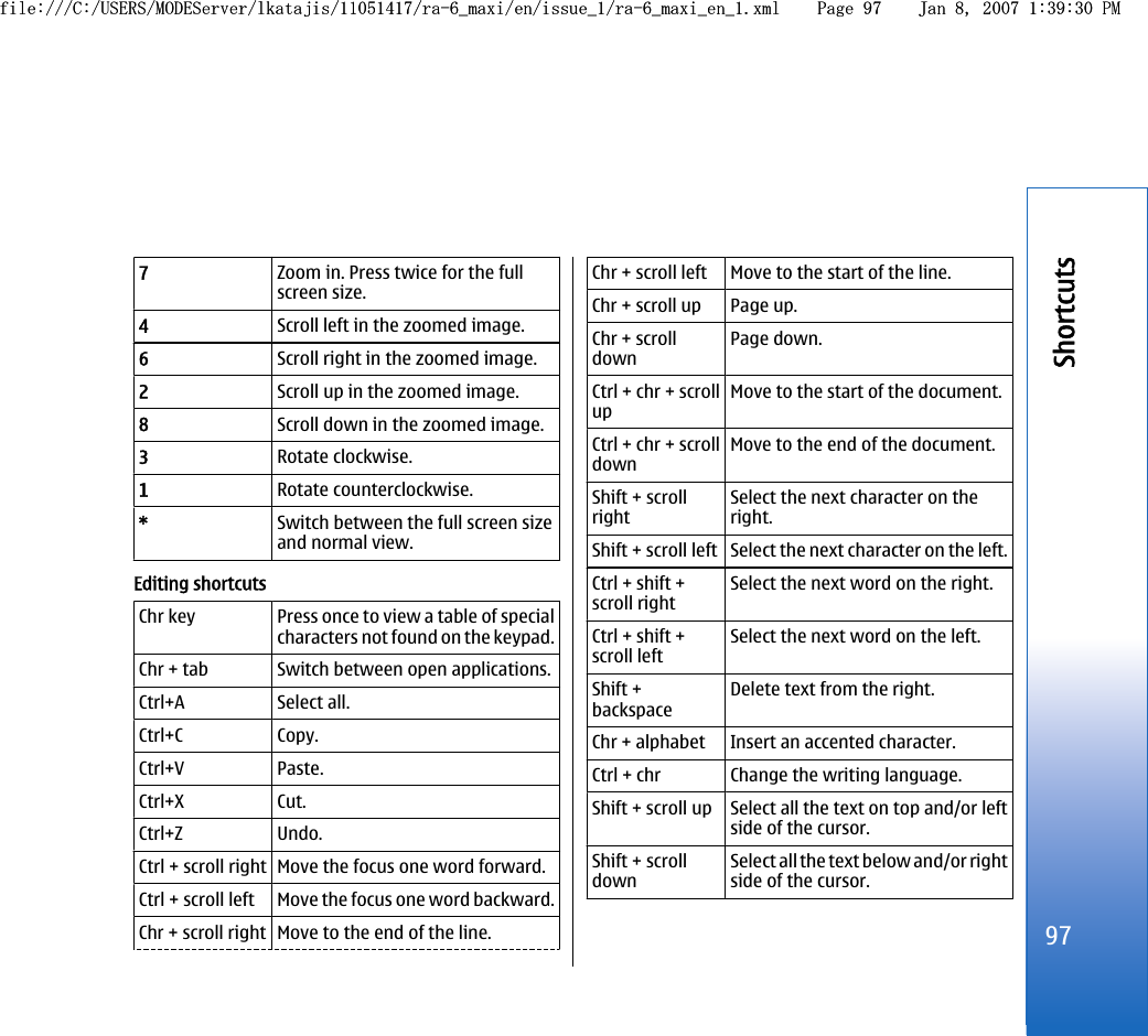 7Zoom in. Press twice for the fullscreen size.4Scroll left in the zoomed image.6Scroll right in the zoomed image.2Scroll up in the zoomed image.8Scroll down in the zoomed image.3Rotate clockwise.1Rotate counterclockwise.*Switch between the full screen sizeand normal view.Editing shortcutsChr key Press once to view a table of specialcharacters not found on the keypad.Chr + tab Switch between open applications.Ctrl+A Select all.Ctrl+C Copy.Ctrl+V Paste.Ctrl+X Cut.Ctrl+Z Undo.Ctrl + scroll right Move the focus one word forward.Ctrl + scroll left Move the focus one word backward.Chr + scroll right Move to the end of the line.Chr + scroll left Move to the start of the line.Chr + scroll up Page up.Chr + scrolldownPage down.Ctrl + chr + scrollupMove to the start of the document.Ctrl + chr + scrolldownMove to the end of the document.Shift + scrollrightSelect the next character on theright.Shift + scroll left Select the next character on the left.Ctrl + shift +scroll rightSelect the next word on the right.Ctrl + shift +scroll leftSelect the next word on the left.Shift +backspaceDelete text from the right.Chr + alphabet Insert an accented character.Ctrl + chr Change the writing language.Shift + scroll up Select all the text on top and/or leftside of the cursor.Shift + scrolldownSelect all the text below and/or rightside of the cursor.97Shortcutsfile:///C:/USERS/MODEServer/lkatajis/11051417/ra-6_maxi/en/issue_1/ra-6_maxi_en_1.xml Page 97 Jan 8, 2007 1:39:30 PMfile:///C:/USERS/MODEServer/lkatajis/11051417/ra-6_maxi/en/issue_1/ra-6_maxi_en_1.xml Page 97 Jan 8, 2007 1:39:30 PM