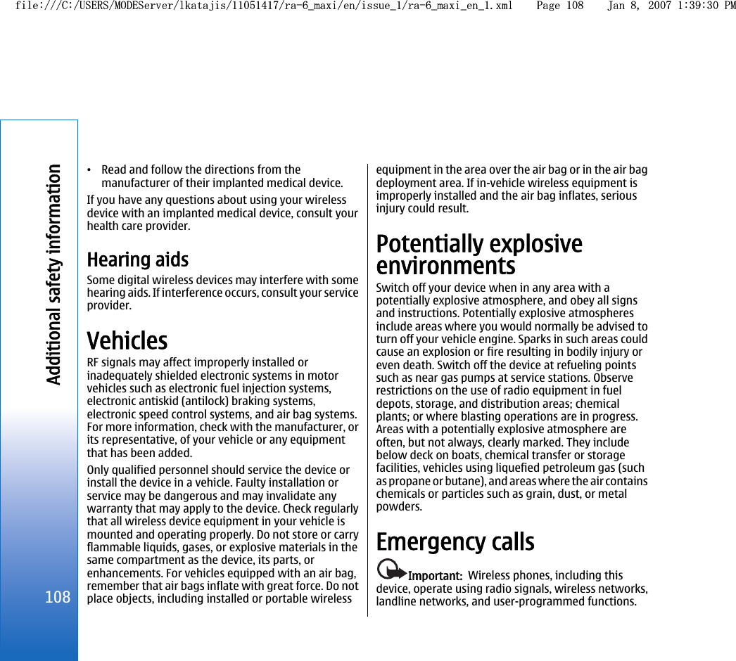 •Read and follow the directions from themanufacturer of their implanted medical device.If you have any questions about using your wirelessdevice with an implanted medical device, consult yourhealth care provider.Hearing aidsSome digital wireless devices may interfere with somehearing aids. If interference occurs, consult your serviceprovider.VehiclesRF signals may affect improperly installed orinadequately shielded electronic systems in motorvehicles such as electronic fuel injection systems,electronic antiskid (antilock) braking systems,electronic speed control systems, and air bag systems.For more information, check with the manufacturer, orits representative, of your vehicle or any equipmentthat has been added.Only qualified personnel should service the device orinstall the device in a vehicle. Faulty installation orservice may be dangerous and may invalidate anywarranty that may apply to the device. Check regularlythat all wireless device equipment in your vehicle ismounted and operating properly. Do not store or carryflammable liquids, gases, or explosive materials in thesame compartment as the device, its parts, orenhancements. For vehicles equipped with an air bag,remember that air bags inflate with great force. Do notplace objects, including installed or portable wirelessequipment in the area over the air bag or in the air bagdeployment area. If in-vehicle wireless equipment isimproperly installed and the air bag inflates, seriousinjury could result.Potentially explosiveenvironmentsSwitch off your device when in any area with apotentially explosive atmosphere, and obey all signsand instructions. Potentially explosive atmospheresinclude areas where you would normally be advised toturn off your vehicle engine. Sparks in such areas couldcause an explosion or fire resulting in bodily injury oreven death. Switch off the device at refueling pointssuch as near gas pumps at service stations. Observerestrictions on the use of radio equipment in fueldepots, storage, and distribution areas; chemicalplants; or where blasting operations are in progress.Areas with a potentially explosive atmosphere areoften, but not always, clearly marked. They includebelow deck on boats, chemical transfer or storagefacilities, vehicles using liquefied petroleum gas (suchas propane or butane), and areas where the air containschemicals or particles such as grain, dust, or metalpowders.Emergency callsImportant:  Wireless phones, including thisdevice, operate using radio signals, wireless networks,landline networks, and user-programmed functions.108Additional safety informationfile:///C:/USERS/MODEServer/lkatajis/11051417/ra-6_maxi/en/issue_1/ra-6_maxi_en_1.xml Page 108 Jan 8, 2007 1:39:30 PMfile:///C:/USERS/MODEServer/lkatajis/11051417/ra-6_maxi/en/issue_1/ra-6_maxi_en_1.xml Page 108 Jan 8, 2007 1:39:30 PM