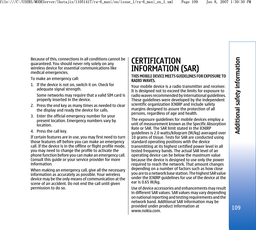 Because of this, connections in all conditions cannot beguaranteed. You should never rely solely on anywireless device for essential communications likemedical emergencies.To make an emergency call:1. If the device is not on, switch it on. Check foradequate signal strength.Some networks may require that a valid SIM card isproperly inserted in the device.2. Press the end key as many times as needed to clearthe display and ready the device for calls.3. Enter the official emergency number for yourpresent location. Emergency numbers vary bylocation.4. Press the call key.If certain features are in use, you may first need to turnthose features off before you can make an emergencycall. If the device is in the offline or flight profile mode,you may need to change the profile to activate thephone function before you can make an emergency call.Consult this guide or your service provider for moreinformation.When making an emergency call, give all the necessaryinformation as accurately as possible. Your wirelessdevice may be the only means of communication at thescene of an accident. Do not end the call until givenpermission to do so.CERTIFICATIONINFORMATION (SAR)THIS MOBILE DEVICE MEETS GUIDELINES FOR EXPOSURE TORADIO WAVES.Your mobile device is a radio transmitter and receiver.It is designed not to exceed the limits for exposure toradio waves recommended by international guidelines.These guidelines were developed by the independentscientific organization ICNIRP and include safetymargins designed to assure the protection of allpersons, regardless of age and health.The exposure guidelines for mobile devices employ aunit of measurement known as the Specific AbsorptionRate or SAR. The SAR limit stated in the ICNIRPguidelines is 2.0 watts/kilogram (W/kg) averaged over10 grams of tissue. Tests for SAR are conducted usingstandard operating positions with the devicetransmitting at its highest certified power level in alltested frequency bands. The actual SAR level of anoperating device can be below the maximum valuebecause the device is designed to use only the powerrequired to reach the network. That amount changesdepending on a number of factors such as how closeyou are to a network base station. The highest SAR valueunder the ICNIRP guidelines for use of the device at theear is 0.65 W/kg.Use of device accessories and enhancements may resultin different SAR values. SAR values may vary dependingon national reporting and testing requirements and thenetwork band. Additional SAR information may beprovided under product information atwww.nokia.com.109Additional safety informationfile:///C:/USERS/MODEServer/lkatajis/11051417/ra-6_maxi/en/issue_1/ra-6_maxi_en_1.xml Page 109 Jan 8, 2007 1:39:30 PMfile:///C:/USERS/MODEServer/lkatajis/11051417/ra-6_maxi/en/issue_1/ra-6_maxi_en_1.xml Page 109 Jan 8, 2007 1:39:30 PM