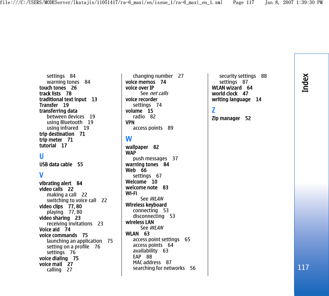 settings 84warning tones 84touch tones 26track lists 78traditional text input 13Transfer 19transferring databetween devices 19using Bluetooth 19using infrared 19trip destination 71trip meter 71tutorial 17UUSB data cable 55Vvibrating alert 84video calls 22making a call 22switching to voice call 22video clips 77, 80playing 77, 80video sharing 23receiving invitations 23Voice aid 74voice commands 75launching an application 75setting on a profile 76settings 76voice dialing 75voice mail 27calling 27changing number 27voice memos 74voice over IPSee net callsvoice recordersettings 74volume 15radio 82VPNaccess points 89Wwallpaper 82WAP push messages 37warning tones 84Web 66settings 67Welcome 10welcome note 83Wi-FiSee WLANWireless keyboardconnecting 53disconnecting 53wireless LANSee WLANWLAN 63access point settings 65access points 64availability 63EAP 88MAC address 87searching for networks 56security settings 88settings 87WLAN wizard 64world clock 47writing language 14ZZip manager 52117Indexfile:///C:/USERS/MODEServer/lkatajis/11051417/ra-6_maxi/en/issue_1/ra-6_maxi_en_1.xml Page 117 Jan 8, 2007 1:39:30 PMfile:///C:/USERS/MODEServer/lkatajis/11051417/ra-6_maxi/en/issue_1/ra-6_maxi_en_1.xml Page 117 Jan 8, 2007 1:39:30 PM