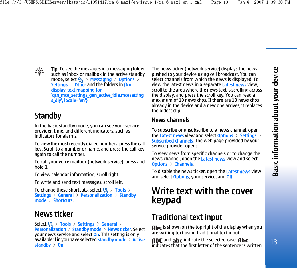 Tip: To see the messages in a messaging foldersuch as Inbox or mailbox in the active standbymode, select   &gt; Messaging &gt; Options &gt;Settings &gt; Other and the folders in {Nodisplay_text mapping for&apos;qtn_mce_settings_gen_active_idle.mcesettings_diy&apos;, locale=&apos;en&apos;}.StandbyIn the basic standby mode, you can see your serviceprovider, time, and different indicators, such asindicators for alarms.To view the most recently dialed numbers, press the callkey. Scroll to a number or name, and press the call keyagain to call the number.To call your voice mailbox (network service), press andhold 1.To view calendar information, scroll right.To write and send text messages, scroll left.To change these shortcuts, select   &gt; Tools &gt;Settings &gt; General &gt; Personalization &gt; Standbymode &gt; Shortcuts.News tickerSelect   &gt; Tools &gt; Settings &gt; General &gt;Personalization &gt; Standby mode &gt; News ticker. Selectyour news service and select On. This setting is onlyavailable if in you have selected Standby mode &gt; Activestandby &gt; On.The news ticker (network service) displays the newspushed to your device using cell broadcast. You canselect channels from which the news is displayed. Toview the latest news in a separate Latest news view,scroll to the area where the news text is scrolling acrossthe display, and press the scroll key. You can read amaximum of 10 news clips. If there are 10 news clipsalready in the device and a new one arrives, it replacesthe oldest clip.News channelsTo subscribe or unsubscribe to a news channel, openthe Latest news view and select Options &gt; Settings &gt;Subscribed channels. The web page provided by yourservice provider opens.To view news from specific channels or to change thenews channel, open the Latest news view and selectOptions &gt; Channels.To disable the news ticker, open the Latest news viewand select Options, your service, and Off.Write text with the coverkeypadTraditional text input is shown on the top right of the display when youare writing text using traditional text input. and   indicate the selected case. indicates that the first letter of the sentence is written13Basic information about your devicefile:///C:/USERS/MODEServer/lkatajis/11051417/ra-6_maxi/en/issue_1/ra-6_maxi_en_1.xml Page 13 Jan 8, 2007 1:39:30 PMfile:///C:/USERS/MODEServer/lkatajis/11051417/ra-6_maxi/en/issue_1/ra-6_maxi_en_1.xml Page 13 Jan 8, 2007 1:39:30 PM