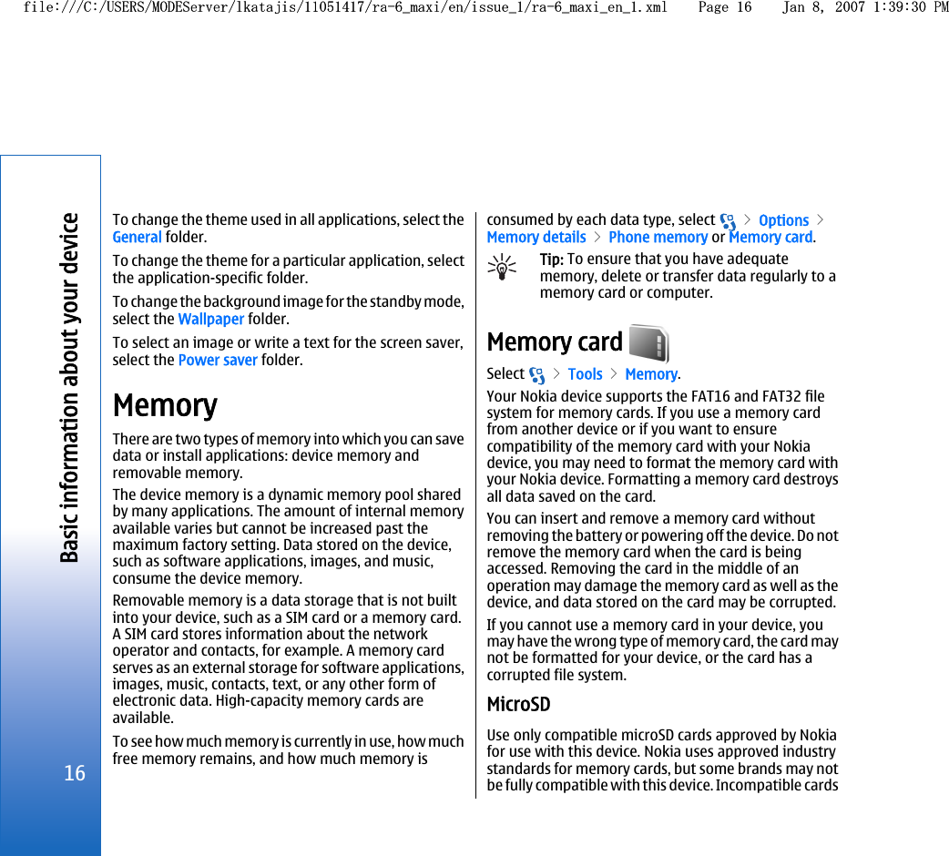 To change the theme used in all applications, select theGeneral folder.To change the theme for a particular application, selectthe application-specific folder.To change the background image for the standby mode,select the Wallpaper folder.To select an image or write a text for the screen saver,select the Power saver folder.MemoryThere are two types of memory into which you can savedata or install applications: device memory andremovable memory.The device memory is a dynamic memory pool sharedby many applications. The amount of internal memoryavailable varies but cannot be increased past themaximum factory setting. Data stored on the device,such as software applications, images, and music,consume the device memory.Removable memory is a data storage that is not builtinto your device, such as a SIM card or a memory card.A SIM card stores information about the networkoperator and contacts, for example. A memory cardserves as an external storage for software applications,images, music, contacts, text, or any other form ofelectronic data. High-capacity memory cards areavailable.To see how much memory is currently in use, how muchfree memory remains, and how much memory isconsumed by each data type, select   &gt; Options &gt;Memory details &gt; Phone memory or Memory card.Tip: To ensure that you have adequatememory, delete or transfer data regularly to amemory card or computer.Memory card Select   &gt; Tools &gt; Memory.Your Nokia device supports the FAT16 and FAT32 filesystem for memory cards. If you use a memory cardfrom another device or if you want to ensurecompatibility of the memory card with your Nokiadevice, you may need to format the memory card withyour Nokia device. Formatting a memory card destroysall data saved on the card.You can insert and remove a memory card withoutremoving the battery or powering off the device. Do notremove the memory card when the card is beingaccessed. Removing the card in the middle of anoperation may damage the memory card as well as thedevice, and data stored on the card may be corrupted.If you cannot use a memory card in your device, youmay have the wrong type of memory card, the card maynot be formatted for your device, or the card has acorrupted file system.MicroSDUse only compatible microSD cards approved by Nokiafor use with this device. Nokia uses approved industrystandards for memory cards, but some brands may notbe fully compatible with this device. Incompatible cards16Basic information about your devicefile:///C:/USERS/MODEServer/lkatajis/11051417/ra-6_maxi/en/issue_1/ra-6_maxi_en_1.xml Page 16 Jan 8, 2007 1:39:30 PMfile:///C:/USERS/MODEServer/lkatajis/11051417/ra-6_maxi/en/issue_1/ra-6_maxi_en_1.xml Page 16 Jan 8, 2007 1:39:30 PM