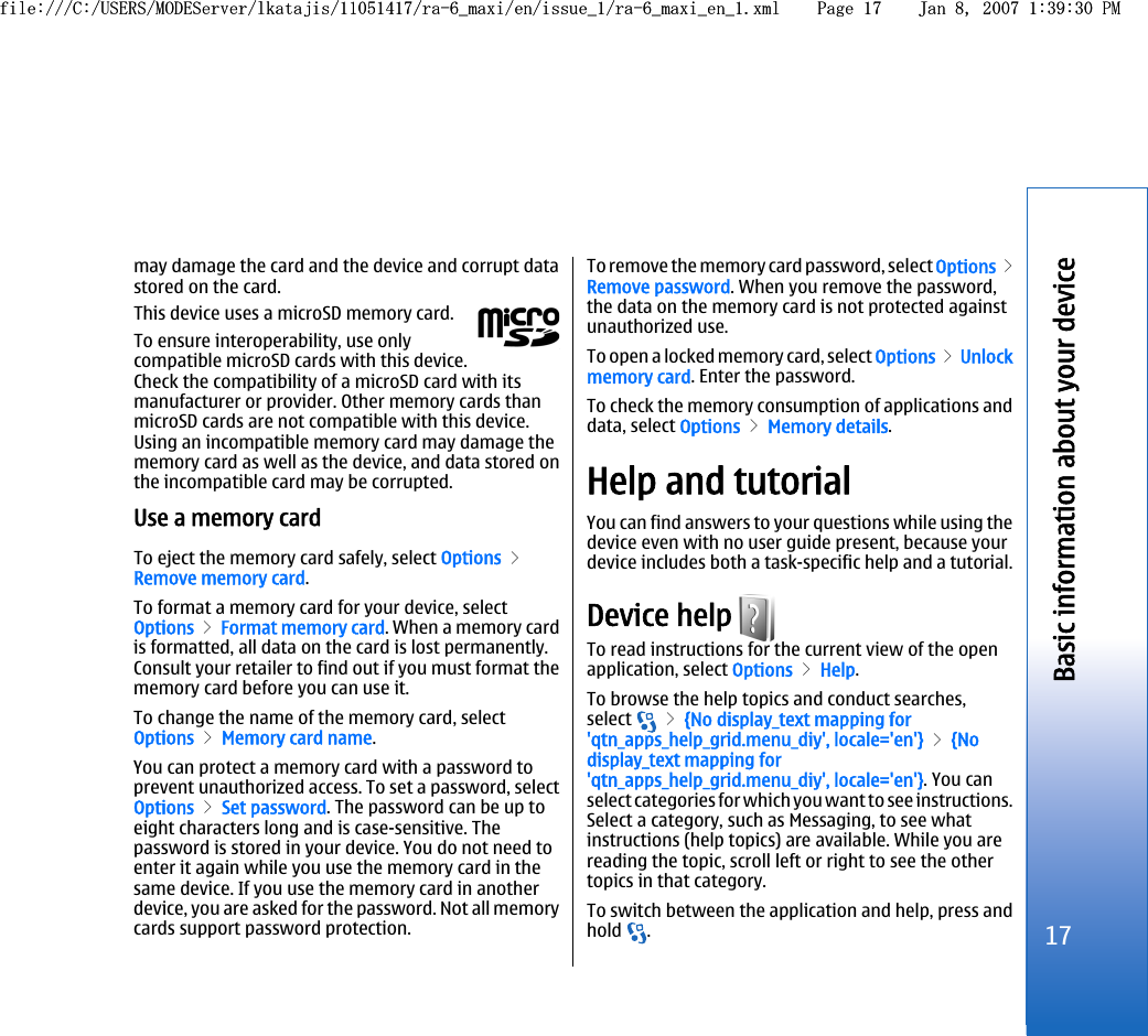 may damage the card and the device and corrupt datastored on the card.This device uses a microSD memory card.To ensure interoperability, use onlycompatible microSD cards with this device.Check the compatibility of a microSD card with itsmanufacturer or provider. Other memory cards thanmicroSD cards are not compatible with this device.Using an incompatible memory card may damage thememory card as well as the device, and data stored onthe incompatible card may be corrupted.Use a memory cardTo eject the memory card safely, select Options &gt;Remove memory card.To format a memory card for your device, selectOptions &gt; Format memory card. When a memory cardis formatted, all data on the card is lost permanently.Consult your retailer to find out if you must format thememory card before you can use it.To change the name of the memory card, selectOptions &gt; Memory card name.You can protect a memory card with a password toprevent unauthorized access. To set a password, selectOptions &gt; Set password. The password can be up toeight characters long and is case-sensitive. Thepassword is stored in your device. You do not need toenter it again while you use the memory card in thesame device. If you use the memory card in anotherdevice, you are asked for the password. Not all memorycards support password protection.To remove the memory card password, select Options &gt;Remove password. When you remove the password,the data on the memory card is not protected againstunauthorized use.To open a locked memory card, select Options &gt; Unlockmemory card. Enter the password.To check the memory consumption of applications anddata, select Options &gt; Memory details.Help and tutorialYou can find answers to your questions while using thedevice even with no user guide present, because yourdevice includes both a task-specific help and a tutorial.Device help To read instructions for the current view of the openapplication, select Options &gt; Help.To browse the help topics and conduct searches,select   &gt; {No display_text mapping for&apos;qtn_apps_help_grid.menu_diy&apos;, locale=&apos;en&apos;} &gt; {Nodisplay_text mapping for&apos;qtn_apps_help_grid.menu_diy&apos;, locale=&apos;en&apos;}. You canselect categories for which you want to see instructions.Select a category, such as Messaging, to see whatinstructions (help topics) are available. While you arereading the topic, scroll left or right to see the othertopics in that category.To switch between the application and help, press andhold  .17Basic information about your devicefile:///C:/USERS/MODEServer/lkatajis/11051417/ra-6_maxi/en/issue_1/ra-6_maxi_en_1.xml Page 17 Jan 8, 2007 1:39:30 PMfile:///C:/USERS/MODEServer/lkatajis/11051417/ra-6_maxi/en/issue_1/ra-6_maxi_en_1.xml Page 17 Jan 8, 2007 1:39:30 PM