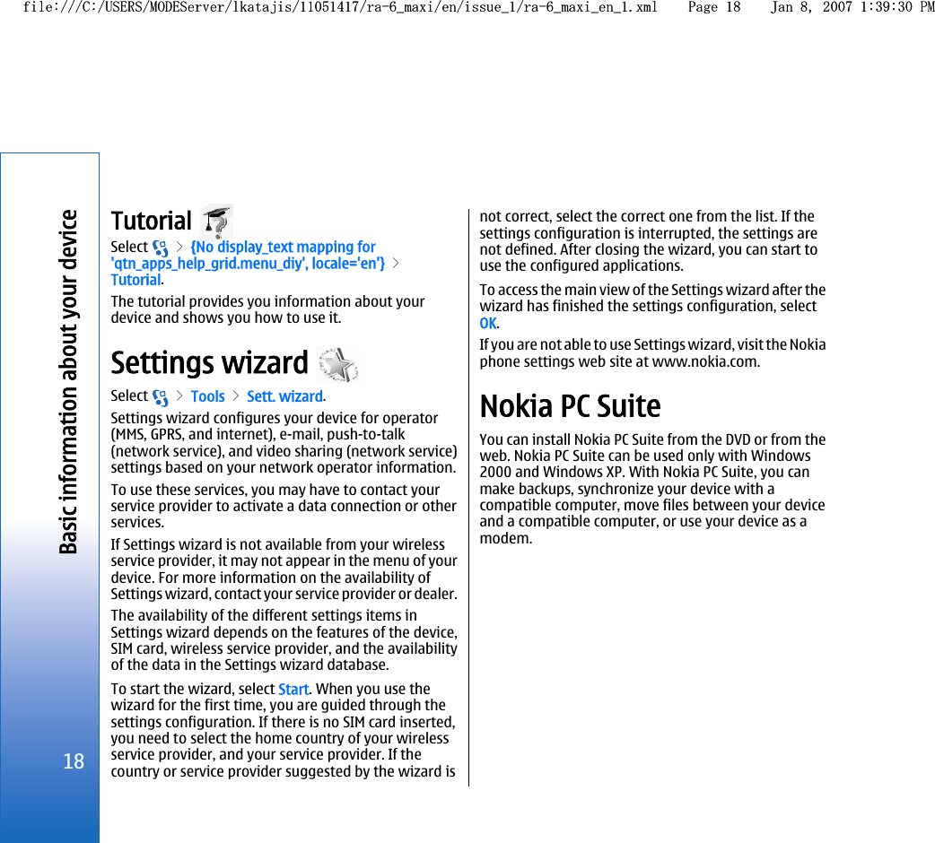 Tutorial Select   &gt; {No display_text mapping for&apos;qtn_apps_help_grid.menu_diy&apos;, locale=&apos;en&apos;} &gt;Tutorial.The tutorial provides you information about yourdevice and shows you how to use it.Settings wizard Select   &gt; Tools &gt; Sett. wizard.Settings wizard configures your device for operator(MMS, GPRS, and internet), e-mail, push-to-talk(network service), and video sharing (network service)settings based on your network operator information.To use these services, you may have to contact yourservice provider to activate a data connection or otherservices.If Settings wizard is not available from your wirelessservice provider, it may not appear in the menu of yourdevice. For more information on the availability ofSettings wizard, contact your service provider or dealer.The availability of the different settings items inSettings wizard depends on the features of the device,SIM card, wireless service provider, and the availabilityof the data in the Settings wizard database.To start the wizard, select Start. When you use thewizard for the first time, you are guided through thesettings configuration. If there is no SIM card inserted,you need to select the home country of your wirelessservice provider, and your service provider. If thecountry or service provider suggested by the wizard isnot correct, select the correct one from the list. If thesettings configuration is interrupted, the settings arenot defined. After closing the wizard, you can start touse the configured applications.To access the main view of the Settings wizard after thewizard has finished the settings configuration, selectOK.If you are not able to use Settings wizard, visit the Nokiaphone settings web site at www.nokia.com.Nokia PC SuiteYou can install Nokia PC Suite from the DVD or from theweb. Nokia PC Suite can be used only with Windows2000 and Windows XP. With Nokia PC Suite, you canmake backups, synchronize your device with acompatible computer, move files between your deviceand a compatible computer, or use your device as amodem.18Basic information about your devicefile:///C:/USERS/MODEServer/lkatajis/11051417/ra-6_maxi/en/issue_1/ra-6_maxi_en_1.xml Page 18 Jan 8, 2007 1:39:30 PMfile:///C:/USERS/MODEServer/lkatajis/11051417/ra-6_maxi/en/issue_1/ra-6_maxi_en_1.xml Page 18 Jan 8, 2007 1:39:30 PM