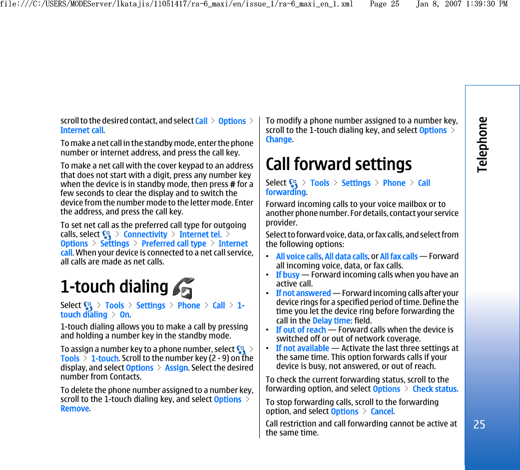 scroll to the desired contact, and select Call &gt; Options &gt;Internet call.To make a net call in the standby mode, enter the phonenumber or internet address, and press the call key.To make a net call with the cover keypad to an addressthat does not start with a digit, press any number keywhen the device is in standby mode, then press # for afew seconds to clear the display and to switch thedevice from the number mode to the letter mode. Enterthe address, and press the call key.To set net call as the preferred call type for outgoingcalls, select   &gt; Connectivity &gt; Internet tel. &gt;Options &gt; Settings &gt; Preferred call type &gt; Internetcall. When your device is connected to a net call service,all calls are made as net calls.1-touch dialing Select   &gt; Tools &gt; Settings &gt; Phone &gt; Call &gt; 1-touch dialing &gt; On.1-touch dialing allows you to make a call by pressingand holding a number key in the standby mode.To assign a number key to a phone number, select   &gt;Tools &gt; 1-touch. Scroll to the number key (2 - 9) on thedisplay, and select Options &gt; Assign. Select the desirednumber from Contacts.To delete the phone number assigned to a number key,scroll to the 1-touch dialing key, and select Options &gt;Remove.To modify a phone number assigned to a number key,scroll to the 1-touch dialing key, and select Options &gt;Change.Call forward settingsSelect   &gt; Tools &gt; Settings &gt; Phone &gt; Callforwarding.Forward incoming calls to your voice mailbox or toanother phone number. For details, contact your serviceprovider.Select to forward voice, data, or fax calls, and select fromthe following options:•All voice calls, All data calls, or All fax calls — Forwardall incoming voice, data, or fax calls.•If busy — Forward incoming calls when you have anactive call.•If not answered — Forward incoming calls after yourdevice rings for a specified period of time. Define thetime you let the device ring before forwarding thecall in the Delay time: field.•If out of reach — Forward calls when the device isswitched off or out of network coverage.•If not available — Activate the last three settings atthe same time. This option forwards calls if yourdevice is busy, not answered, or out of reach.To check the current forwarding status, scroll to theforwarding option, and select Options &gt; Check status.To stop forwarding calls, scroll to the forwardingoption, and select Options &gt; Cancel.Call restriction and call forwarding cannot be active atthe same time.25Telephonefile:///C:/USERS/MODEServer/lkatajis/11051417/ra-6_maxi/en/issue_1/ra-6_maxi_en_1.xml Page 25 Jan 8, 2007 1:39:30 PMfile:///C:/USERS/MODEServer/lkatajis/11051417/ra-6_maxi/en/issue_1/ra-6_maxi_en_1.xml Page 25 Jan 8, 2007 1:39:30 PM