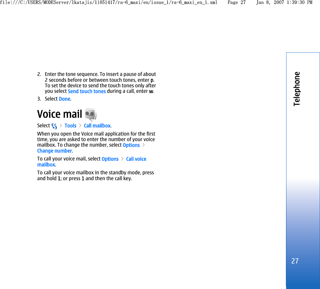 2. Enter the tone sequence. To insert a pause of about2 seconds before or between touch tones, enter p.To set the device to send the touch tones only afteryou select Send touch tones during a call, enter w.3. Select Done.Voice mail Select   &gt; Tools &gt; Call mailbox.When you open the Voice mail application for the firsttime, you are asked to enter the number of your voicemailbox. To change the number, select Options &gt;Change number.To call your voice mail, select Options &gt; Call voicemailbox.To call your voice mailbox in the standby mode, pressand hold 1; or press 1 and then the call key.27Telephonefile:///C:/USERS/MODEServer/lkatajis/11051417/ra-6_maxi/en/issue_1/ra-6_maxi_en_1.xml Page 27 Jan 8, 2007 1:39:30 PMfile:///C:/USERS/MODEServer/lkatajis/11051417/ra-6_maxi/en/issue_1/ra-6_maxi_en_1.xml Page 27 Jan 8, 2007 1:39:30 PM