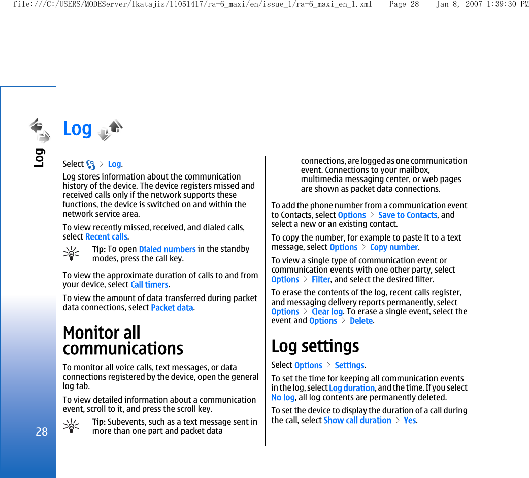 Log Select   &gt; Log.Log stores information about the communicationhistory of the device. The device registers missed andreceived calls only if the network supports thesefunctions, the device is switched on and within thenetwork service area.To view recently missed, received, and dialed calls,select Recent calls.Tip: To open Dialed numbers in the standbymodes, press the call key.To view the approximate duration of calls to and fromyour device, select Call timers.To view the amount of data transferred during packetdata connections, select Packet data.Monitor allcommunicationsTo monitor all voice calls, text messages, or dataconnections registered by the device, open the generallog tab.To view detailed information about a communicationevent, scroll to it, and press the scroll key.Tip: Subevents, such as a text message sent inmore than one part and packet dataconnections, are logged as one communicationevent. Connections to your mailbox,multimedia messaging center, or web pagesare shown as packet data connections.To add the phone number from a communication eventto Contacts, select Options &gt; Save to Contacts, andselect a new or an existing contact.To copy the number, for example to paste it to a textmessage, select Options &gt; Copy number.To view a single type of communication event orcommunication events with one other party, selectOptions &gt; Filter, and select the desired filter.To erase the contents of the log, recent calls register,and messaging delivery reports permanently, selectOptions &gt; Clear log. To erase a single event, select theevent and Options &gt; Delete.Log settingsSelect Options &gt; Settings.To set the time for keeping all communication eventsin the log, select Log duration, and the time. If you selectNo log, all log contents are permanently deleted.To set the device to display the duration of a call duringthe call, select Show call duration &gt; Yes.28Log file:///C:/USERS/MODEServer/lkatajis/11051417/ra-6_maxi/en/issue_1/ra-6_maxi_en_1.xml Page 28 Jan 8, 2007 1:39:30 PM