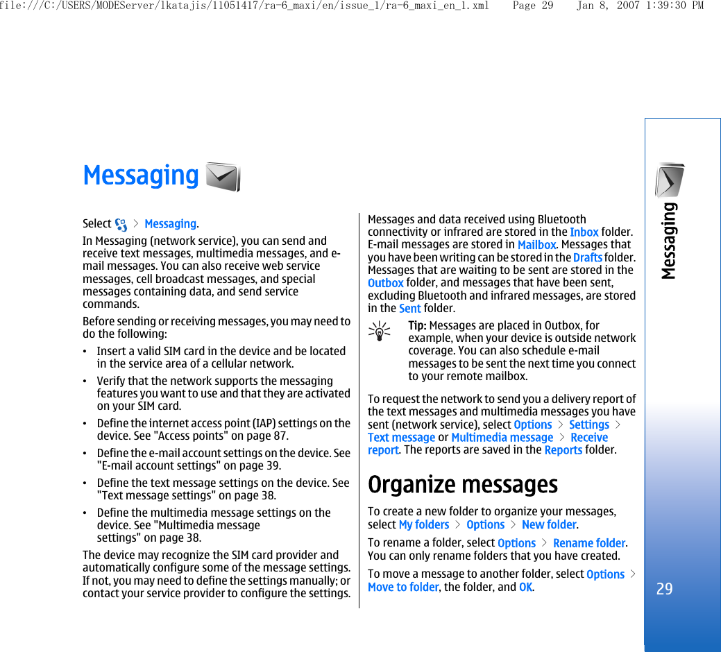 Messaging Select   &gt; Messaging.In Messaging (network service), you can send andreceive text messages, multimedia messages, and e-mail messages. You can also receive web servicemessages, cell broadcast messages, and specialmessages containing data, and send servicecommands.Before sending or receiving messages, you may need todo the following:•Insert a valid SIM card in the device and be locatedin the service area of a cellular network.•Verify that the network supports the messagingfeatures you want to use and that they are activatedon your SIM card.•Define the internet access point (IAP) settings on thedevice. See &quot;Access points&quot; on page 87.•Define the e-mail account settings on the device. See&quot;E-mail account settings&quot; on page 39.•Define the text message settings on the device. See&quot;Text message settings&quot; on page 38.•Define the multimedia message settings on thedevice. See &quot;Multimedia messagesettings&quot; on page 38.The device may recognize the SIM card provider andautomatically configure some of the message settings.If not, you may need to define the settings manually; orcontact your service provider to configure the settings.Messages and data received using Bluetoothconnectivity or infrared are stored in the Inbox folder.E-mail messages are stored in Mailbox. Messages thatyou have been writing can be stored in the Drafts folder.Messages that are waiting to be sent are stored in theOutbox folder, and messages that have been sent,excluding Bluetooth and infrared messages, are storedin the Sent folder.Tip: Messages are placed in Outbox, forexample, when your device is outside networkcoverage. You can also schedule e-mailmessages to be sent the next time you connectto your remote mailbox.To request the network to send you a delivery report ofthe text messages and multimedia messages you havesent (network service), select Options &gt; Settings &gt;Text message or Multimedia message &gt; Receivereport. The reports are saved in the Reports folder.Organize messagesTo create a new folder to organize your messages,select My folders &gt; Options &gt; New folder.To rename a folder, select Options &gt; Rename folder.You can only rename folders that you have created.To move a message to another folder, select Options &gt;Move to folder, the folder, and OK.29Messaging file:///C:/USERS/MODEServer/lkatajis/11051417/ra-6_maxi/en/issue_1/ra-6_maxi_en_1.xml Page 29 Jan 8, 2007 1:39:30 PM