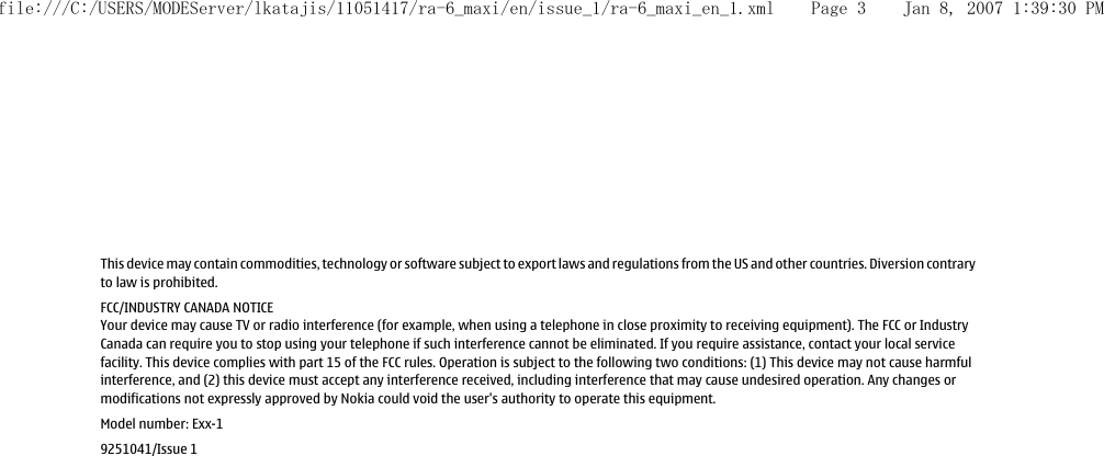 This device may contain commodities, technology or software subject to export laws and regulations from the US and other countries. Diversion contraryto law is prohibited.FCC/INDUSTRY CANADA NOTICEYour device may cause TV or radio interference (for example, when using a telephone in close proximity to receiving equipment). The FCC or IndustryCanada can require you to stop using your telephone if such interference cannot be eliminated. If you require assistance, contact your local servicefacility. This device complies with part 15 of the FCC rules. Operation is subject to the following two conditions: (1) This device may not cause harmfulinterference, and (2) this device must accept any interference received, including interference that may cause undesired operation. Any changes ormodifications not expressly approved by Nokia could void the user&apos;s authority to operate this equipment.Model number: Exx-19251041/Issue 1file:///C:/USERS/MODEServer/lkatajis/11051417/ra-6_maxi/en/issue_1/ra-6_maxi_en_1.xml Page 3 Jan 8, 2007 1:39:30 PM