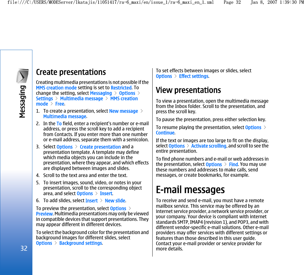 Create presentationsCreating multimedia presentations is not possible if theMMS creation mode setting is set to Restricted. Tochange the setting, select Messaging &gt; Options &gt;Settings &gt; Multimedia message &gt; MMS creationmode &gt; Free.1. To create a presentation, select New message &gt;Multimedia message.2. In the To field, enter a recipient&apos;s number or e-mailaddress, or press the scroll key to add a recipientfrom Contacts. If you enter more than one numberor e-mail address, separate them with a semicolon.3. Select Options &gt; Create presentation and apresentation template. A template may definewhich media objects you can include in thepresentation, where they appear, and which effectsare displayed between images and slides.4. Scroll to the text area and enter the text.5. To insert images, sound, video, or notes in yourpresentation, scroll to the corresponding objectarea, and select Options &gt; Insert.6. To add slides, select Insert &gt; New slide.To preview the presentation, select Options &gt;Preview. Multimedia presentations may only be viewedin compatible devices that support presentations. Theymay appear different in different devices.To select the background color for the presentation andbackground images for different slides, selectOptions &gt; Background settings.To set effects between images or slides, selectOptions &gt; Effect settings.View presentationsTo view a presentation, open the multimedia messagefrom the Inbox folder. Scroll to the presentation, andpress the scroll key.To pause the presentation, press either selection key.To resume playing the presentation, select Options &gt;Continue.If the text or images are too large to fit on the display,select Options &gt; Activate scrolling, and scroll to see theentire presentation.To find phone numbers and e-mail or web addresses inthe presentation, select Options &gt; Find. You may usethese numbers and addresses to make calls, sendmessages, or create bookmarks, for example.E-mail messagesTo receive and send e-mail, you must have a remotemailbox service. This service may be offered by aninternet service provider, a network service provider, oryour company. Your device is compliant with internetstandards SMTP, IMAP4 (revision 1), and POP3, and withdifferent vendor-specific e-mail solutions. Other e-mailproviders may offer services with different settings orfeatures than those described in this user guide.Contact your e-mail provider or service provider formore details.32Messaging file:///C:/USERS/MODEServer/lkatajis/11051417/ra-6_maxi/en/issue_1/ra-6_maxi_en_1.xml Page 32 Jan 8, 2007 1:39:30 PMfile:///C:/USERS/MODEServer/lkatajis/11051417/ra-6_maxi/en/issue_1/ra-6_maxi_en_1.xml Page 32 Jan 8, 2007 1:39:30 PM