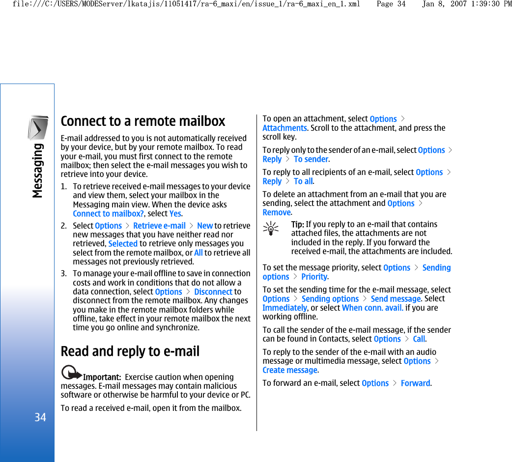 Connect to a remote mailboxE-mail addressed to you is not automatically receivedby your device, but by your remote mailbox. To readyour e-mail, you must first connect to the remotemailbox; then select the e-mail messages you wish toretrieve into your device.1. To retrieve received e-mail messages to your deviceand view them, select your mailbox in theMessaging main view. When the device asksConnect to mailbox?, select Yes.2. Select Options &gt; Retrieve e-mail &gt; New to retrievenew messages that you have neither read norretrieved, Selected to retrieve only messages youselect from the remote mailbox, or All to retrieve allmessages not previously retrieved.3. To manage your e-mail offline to save in connectioncosts and work in conditions that do not allow adata connection, select Options &gt; Disconnect todisconnect from the remote mailbox. Any changesyou make in the remote mailbox folders whileoffline, take effect in your remote mailbox the nexttime you go online and synchronize.Read and reply to e-mailImportant:  Exercise caution when openingmessages. E-mail messages may contain malicioussoftware or otherwise be harmful to your device or PC.To read a received e-mail, open it from the mailbox.To open an attachment, select Options &gt;Attachments. Scroll to the attachment, and press thescroll key.To reply only to the sender of an e-mail, select Options &gt;Reply &gt; To sender.To reply to all recipients of an e-mail, select Options &gt;Reply &gt; To all.To delete an attachment from an e-mail that you aresending, select the attachment and Options &gt;Remove.Tip: If you reply to an e-mail that containsattached files, the attachments are notincluded in the reply. If you forward thereceived e-mail, the attachments are included.To set the message priority, select Options &gt; Sendingoptions &gt; Priority.To set the sending time for the e-mail message, selectOptions &gt; Sending options &gt; Send message. SelectImmediately, or select When conn. avail. if you areworking offline.To call the sender of the e-mail message, if the sendercan be found in Contacts, select Options &gt; Call.To reply to the sender of the e-mail with an audiomessage or multimedia message, select Options &gt;Create message.To forward an e-mail, select Options &gt; Forward.34Messaging file:///C:/USERS/MODEServer/lkatajis/11051417/ra-6_maxi/en/issue_1/ra-6_maxi_en_1.xml Page 34 Jan 8, 2007 1:39:30 PMfile:///C:/USERS/MODEServer/lkatajis/11051417/ra-6_maxi/en/issue_1/ra-6_maxi_en_1.xml Page 34 Jan 8, 2007 1:39:30 PM