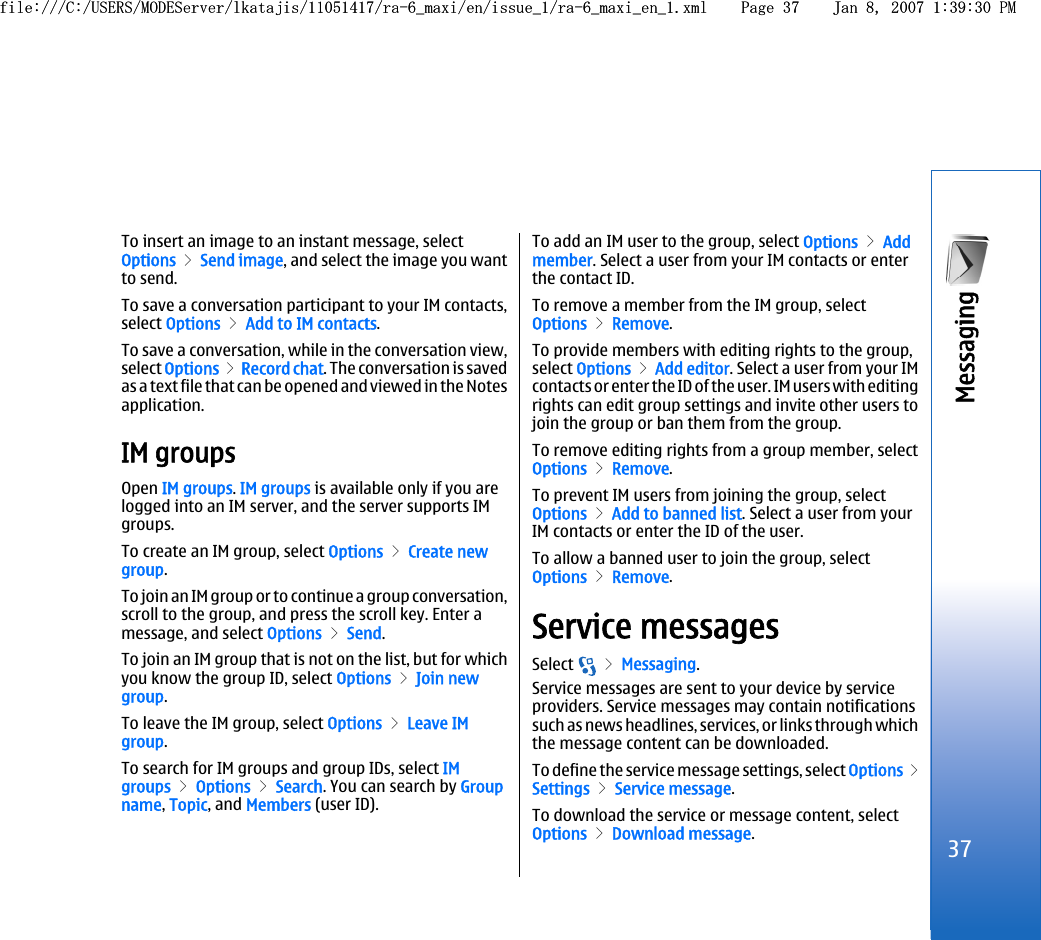 To insert an image to an instant message, selectOptions &gt; Send image, and select the image you wantto send.To save a conversation participant to your IM contacts,select Options &gt; Add to IM contacts.To save a conversation, while in the conversation view,select Options &gt; Record chat. The conversation is savedas a text file that can be opened and viewed in the Notesapplication.IM groupsOpen IM groups. IM groups is available only if you arelogged into an IM server, and the server supports IMgroups.To create an IM group, select Options &gt; Create newgroup.To join an IM group or to continue a group conversation,scroll to the group, and press the scroll key. Enter amessage, and select Options &gt; Send.To join an IM group that is not on the list, but for whichyou know the group ID, select Options &gt; Join newgroup.To leave the IM group, select Options &gt; Leave IMgroup.To search for IM groups and group IDs, select IMgroups &gt; Options &gt; Search. You can search by Groupname, Topic, and Members (user ID).To add an IM user to the group, select Options &gt; Addmember. Select a user from your IM contacts or enterthe contact ID.To remove a member from the IM group, selectOptions &gt; Remove.To provide members with editing rights to the group,select Options &gt; Add editor. Select a user from your IMcontacts or enter the ID of the user. IM users with editingrights can edit group settings and invite other users tojoin the group or ban them from the group.To remove editing rights from a group member, selectOptions &gt; Remove.To prevent IM users from joining the group, selectOptions &gt; Add to banned list. Select a user from yourIM contacts or enter the ID of the user.To allow a banned user to join the group, selectOptions &gt; Remove.Service messagesSelect   &gt; Messaging.Service messages are sent to your device by serviceproviders. Service messages may contain notificationssuch as news headlines, services, or links through whichthe message content can be downloaded.To define the service message settings, select Options &gt;Settings &gt; Service message.To download the service or message content, selectOptions &gt; Download message.37Messaging file:///C:/USERS/MODEServer/lkatajis/11051417/ra-6_maxi/en/issue_1/ra-6_maxi_en_1.xml Page 37 Jan 8, 2007 1:39:30 PMfile:///C:/USERS/MODEServer/lkatajis/11051417/ra-6_maxi/en/issue_1/ra-6_maxi_en_1.xml Page 37 Jan 8, 2007 1:39:30 PM