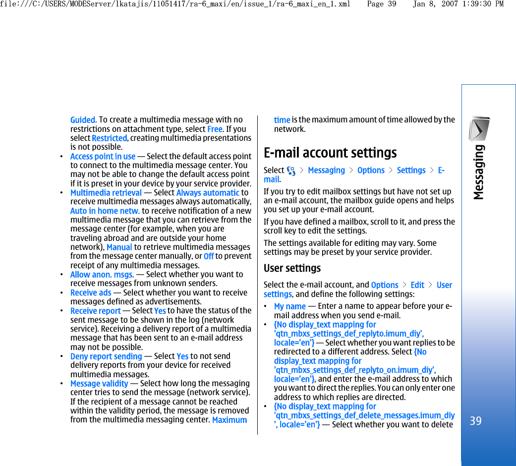 Guided. To create a multimedia message with norestrictions on attachment type, select Free. If youselect Restricted, creating multimedia presentationsis not possible.•Access point in use — Select the default access pointto connect to the multimedia message center. Youmay not be able to change the default access pointif it is preset in your device by your service provider.•Multimedia retrieval — Select Always automatic toreceive multimedia messages always automatically,Auto in home netw. to receive notification of a newmultimedia message that you can retrieve from themessage center (for example, when you aretraveling abroad and are outside your homenetwork), Manual to retrieve multimedia messagesfrom the message center manually, or Off to preventreceipt of any multimedia messages.•Allow anon. msgs. — Select whether you want toreceive messages from unknown senders.•Receive ads — Select whether you want to receivemessages defined as advertisements.•Receive report — Select Yes to have the status of thesent message to be shown in the log (networkservice). Receiving a delivery report of a multimediamessage that has been sent to an e-mail addressmay not be possible.•Deny report sending — Select Yes to not senddelivery reports from your device for receivedmultimedia messages.•Message validity — Select how long the messagingcenter tries to send the message (network service).If the recipient of a message cannot be reachedwithin the validity period, the message is removedfrom the multimedia messaging center. Maximumtime is the maximum amount of time allowed by thenetwork.E-mail account settingsSelect   &gt; Messaging &gt; Options &gt; Settings &gt; E-mail.If you try to edit mailbox settings but have not set upan e-mail account, the mailbox guide opens and helpsyou set up your e-mail account.If you have defined a mailbox, scroll to it, and press thescroll key to edit the settings.The settings available for editing may vary. Somesettings may be preset by your service provider.User settingsSelect the e-mail account, and Options &gt; Edit &gt; Usersettings, and define the following settings:•My name — Enter a name to appear before your e-mail address when you send e-mail.•{No display_text mapping for&apos;qtn_mbxs_settings_def_replyto.imum_diy&apos;,locale=&apos;en&apos;} — Select whether you want replies to beredirected to a different address. Select {Nodisplay_text mapping for&apos;qtn_mbxs_settings_def_replyto_on.imum_diy&apos;,locale=&apos;en&apos;}, and enter the e-mail address to whichyou want to direct the replies. You can only enter oneaddress to which replies are directed.•{No display_text mapping for&apos;qtn_mbxs_settings_def_delete_messages.imum_diy&apos;, locale=&apos;en&apos;} — Select whether you want to delete39Messaging file:///C:/USERS/MODEServer/lkatajis/11051417/ra-6_maxi/en/issue_1/ra-6_maxi_en_1.xml Page 39 Jan 8, 2007 1:39:30 PMfile:///C:/USERS/MODEServer/lkatajis/11051417/ra-6_maxi/en/issue_1/ra-6_maxi_en_1.xml Page 39 Jan 8, 2007 1:39:30 PM