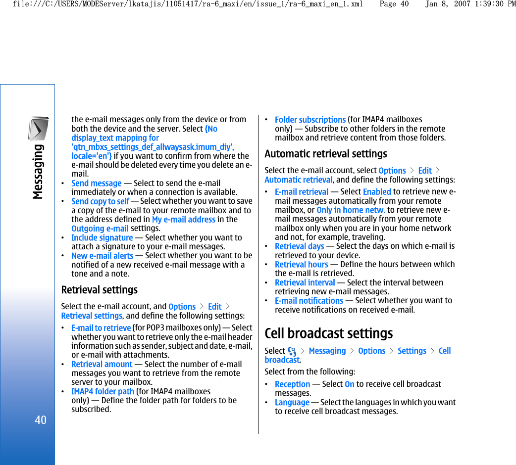 the e-mail messages only from the device or fromboth the device and the server. Select {Nodisplay_text mapping for&apos;qtn_mbxs_settings_def_allwaysask.imum_diy&apos;,locale=&apos;en&apos;} if you want to confirm from where thee-mail should be deleted every time you delete an e-mail.•Send message — Select to send the e-mailimmediately or when a connection is available.•Send copy to self — Select whether you want to savea copy of the e-mail to your remote mailbox and tothe address defined in My e-mail address in theOutgoing e-mail settings.•Include signature — Select whether you want toattach a signature to your e-mail messages.•New e-mail alerts — Select whether you want to benotified of a new received e-mail message with atone and a note.Retrieval settingsSelect the e-mail account, and Options &gt; Edit &gt;Retrieval settings, and define the following settings:•E-mail to retrieve (for POP3 mailboxes only) — Selectwhether you want to retrieve only the e-mail headerinformation such as sender, subject and date, e-mail,or e-mail with attachments.•Retrieval amount — Select the number of e-mailmessages you want to retrieve from the remoteserver to your mailbox.•IMAP4 folder path (for IMAP4 mailboxesonly) — Define the folder path for folders to besubscribed.•Folder subscriptions (for IMAP4 mailboxesonly) — Subscribe to other folders in the remotemailbox and retrieve content from those folders.Automatic retrieval settingsSelect the e-mail account, select Options &gt; Edit &gt;Automatic retrieval, and define the following settings:•E-mail retrieval — Select Enabled to retrieve new e-mail messages automatically from your remotemailbox, or Only in home netw. to retrieve new e-mail messages automatically from your remotemailbox only when you are in your home networkand not, for example, traveling.•Retrieval days — Select the days on which e-mail isretrieved to your device.•Retrieval hours — Define the hours between whichthe e-mail is retrieved.•Retrieval interval — Select the interval betweenretrieving new e-mail messages.•E-mail notifications — Select whether you want toreceive notifications on received e-mail.Cell broadcast settingsSelect   &gt; Messaging &gt; Options &gt; Settings &gt; Cellbroadcast.Select from the following:•Reception — Select On to receive cell broadcastmessages.•Language — Select the languages in which you wantto receive cell broadcast messages.40Messaging file:///C:/USERS/MODEServer/lkatajis/11051417/ra-6_maxi/en/issue_1/ra-6_maxi_en_1.xml Page 40 Jan 8, 2007 1:39:30 PMfile:///C:/USERS/MODEServer/lkatajis/11051417/ra-6_maxi/en/issue_1/ra-6_maxi_en_1.xml Page 40 Jan 8, 2007 1:39:30 PM