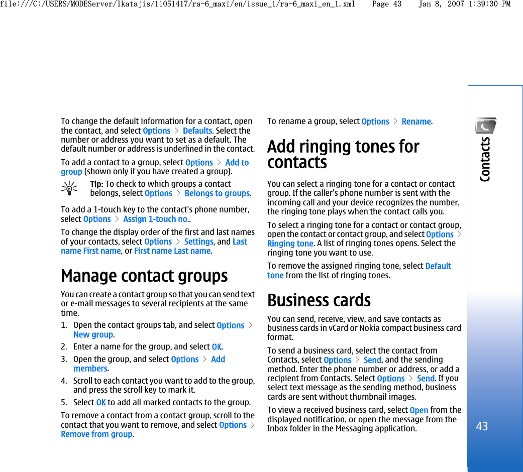 To change the default information for a contact, openthe contact, and select Options &gt; Defaults. Select thenumber or address you want to set as a default. Thedefault number or address is underlined in the contact.To add a contact to a group, select Options &gt; Add togroup (shown only if you have created a group).Tip: To check to which groups a contactbelongs, select Options &gt; Belongs to groups.To add a 1-touch key to the contact&apos;s phone number,select Options &gt; Assign 1-touch no..To change the display order of the first and last namesof your contacts, select Options &gt; Settings, and Lastname First name, or First name Last name.Manage contact groupsYou can create a contact group so that you can send textor e-mail messages to several recipients at the sametime.1. Open the contact groups tab, and select Options &gt;New group.2. Enter a name for the group, and select OK.3. Open the group, and select Options &gt; Addmembers.4. Scroll to each contact you want to add to the group,and press the scroll key to mark it.5. Select OK to add all marked contacts to the group.To remove a contact from a contact group, scroll to thecontact that you want to remove, and select Options &gt;Remove from group.To rename a group, select Options &gt; Rename.Add ringing tones forcontactsYou can select a ringing tone for a contact or contactgroup. If the caller&apos;s phone number is sent with theincoming call and your device recognizes the number,the ringing tone plays when the contact calls you.To select a ringing tone for a contact or contact group,open the contact or contact group, and select Options &gt;Ringing tone. A list of ringing tones opens. Select theringing tone you want to use.To remove the assigned ringing tone, select Defaulttone from the list of ringing tones.Business cardsYou can send, receive, view, and save contacts asbusiness cards in vCard or Nokia compact business cardformat.To send a business card, select the contact fromContacts, select Options &gt; Send, and the sendingmethod. Enter the phone number or address, or add arecipient from Contacts. Select Options &gt; Send. If youselect text message as the sending method, businesscards are sent without thumbnail images.To view a received business card, select Open from thedisplayed notification, or open the message from theInbox folder in the Messaging application.43Contacts file:///C:/USERS/MODEServer/lkatajis/11051417/ra-6_maxi/en/issue_1/ra-6_maxi_en_1.xml Page 43 Jan 8, 2007 1:39:30 PMfile:///C:/USERS/MODEServer/lkatajis/11051417/ra-6_maxi/en/issue_1/ra-6_maxi_en_1.xml Page 43 Jan 8, 2007 1:39:30 PM