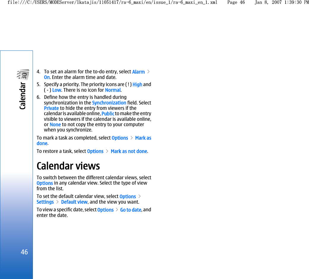 4. To set an alarm for the to-do entry, select Alarm &gt;On. Enter the alarm time and date.5. Specify a priority. The priority icons are ( ! ) High and( - ) Low. There is no icon for Normal.6. Define how the entry is handled duringsynchronization in the Synchronization field. SelectPrivate to hide the entry from viewers if thecalendar is available online, Public to make the entryvisible to viewers if the calendar is available online,or None to not copy the entry to your computerwhen you synchronize.To mark a task as completed, select Options &gt; Mark asdone.To restore a task, select Options &gt; Mark as not done.Calendar viewsTo switch between the different calendar views, selectOptions in any calendar view. Select the type of viewfrom the list.To set the default calendar view, select Options &gt;Settings &gt; Default view, and the view you want.To view a specific date, select Options &gt; Go to date, andenter the date.46Calendar file:///C:/USERS/MODEServer/lkatajis/11051417/ra-6_maxi/en/issue_1/ra-6_maxi_en_1.xml Page 46 Jan 8, 2007 1:39:30 PMfile:///C:/USERS/MODEServer/lkatajis/11051417/ra-6_maxi/en/issue_1/ra-6_maxi_en_1.xml Page 46 Jan 8, 2007 1:39:30 PM
