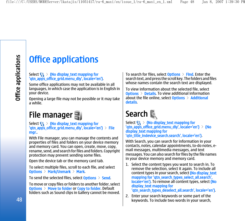 Office applicationsSelect   &gt; {No display_text mapping for&apos;qtn_apps_office_grid.menu_diy&apos;, locale=&apos;en&apos;}.Some office applications may not be available in alllanguages, in which case the application is in English inyour device.Opening a large file may not be possible or it may takea while.File manager Select   &gt; {No display_text mapping for&apos;qtn_apps_office_grid.menu_diy&apos;, locale=&apos;en&apos;} &gt; Filemgr..With File manager, you can manage the contents andproperties of files and folders on your device memoryand memory card. You can open, create, move, copy,rename, send, and search for files and folders. Copyrightprotection may prevent sending some files.Open the device tab or the memory card tab.To select multiple files, scroll to each file, and selectOptions &gt; Mark/Unmark &gt; Mark.To send the selected files, select Options &gt; Send.To move or copy files or folders to another folder, selectOptions &gt; Move to folder or Copy to folder. Defaultfolders such as Sound clips in Gallery cannot be moved.To search for files, select Options &gt; Find. Enter thesearch text, and press the scroll key. The folders and fileswhose names contain the search text are displayed.To view information about the selected file, selectOptions &gt; Details. To view additional informationabout the file online, select Options &gt; Additionaldetails.Search Select   &gt; {No display_text mapping for&apos;qtn_apps_office_grid.menu_diy&apos;, locale=&apos;en&apos;} &gt; {Nodisplay_text mapping for&apos;qtn_title_indevice_search.search&apos;, locale=&apos;en&apos;}.With Search, you can search for information in yourcontacts, notes, calendar appointments, to-do notes, e-mail messages, multimedia messages, and textmessages. You can also search for files by the file namesin your device memory and memory card.1. Select the content types you want to search in. Toremove the selection, select it again. To include allcontent types in your search, select {No display_textmapping for &apos;qtn_search_types_select_all.search&apos;,locale=&apos;en&apos;}. To remove all content types, select {Nodisplay_text mapping for&apos;qtn_search_types_deselect_all.search&apos;, locale=&apos;en&apos;}.2. Enter your search keywords or some part of thekeywords. To include two words in your search,48Office applicationsfile:///C:/USERS/MODEServer/lkatajis/11051417/ra-6_maxi/en/issue_1/ra-6_maxi_en_1.xml Page 48 Jan 8, 2007 1:39:30 PM