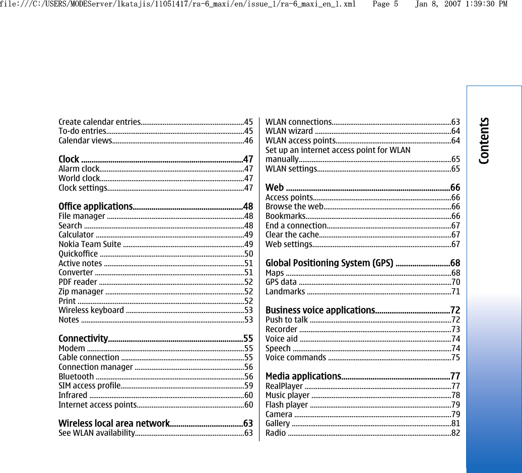 Create calendar entries........................................................45To-do entries...........................................................................45Calendar views........................................................................46Clock ..............................................................................47Alarm clock...............................................................................47World clock..............................................................................47Clock settings..........................................................................47Office applications.....................................................48File manager ..........................................................................48Search .......................................................................................48Calculator .................................................................................49Nokia Team Suite ..................................................................49Quickoffice ..............................................................................50Active notes ............................................................................51Converter .................................................................................51PDF reader ...............................................................................52Zip manager ...........................................................................52Print ..........................................................................................52Wireless keyboard ................................................................53Notes .........................................................................................53Connectivity.................................................................55Modem .....................................................................................55Cable connection ...................................................................55Connection manager ...........................................................56Bluetooth .................................................................................56SIM access profile...................................................................59Infrared ....................................................................................60Internet access points..........................................................60Wireless local area network...................................63See WLAN availability...........................................................63WLAN connections.................................................................63WLAN wizard ..........................................................................64WLAN access points...............................................................64Set up an internet access point for WLANmanually...................................................................................65WLAN settings.........................................................................65Web ...............................................................................66Access points...........................................................................66Browse the web.....................................................................66Bookmarks...............................................................................66End a connection....................................................................67Clear the cache........................................................................67Web settings...........................................................................67Global Positioning System (GPS) ..........................68Maps ..........................................................................................68GPS data ...................................................................................70Landmarks ..............................................................................71Business voice applications....................................72Push to talk .............................................................................72Recorder ..................................................................................73Voice aid ..................................................................................74Speech ......................................................................................74Voice commands ...................................................................75Media applications....................................................77RealPlayer ................................................................................77Music player ............................................................................78Flash player .............................................................................79Camera .....................................................................................79Gallery .......................................................................................81Radio .........................................................................................82Contentsfile:///C:/USERS/MODEServer/lkatajis/11051417/ra-6_maxi/en/issue_1/ra-6_maxi_en_1.xml Page 5 Jan 8, 2007 1:39:30 PMfile:///C:/USERS/MODEServer/lkatajis/11051417/ra-6_maxi/en/issue_1/ra-6_maxi_en_1.xml Page 5 Jan 8, 2007 1:39:30 PM