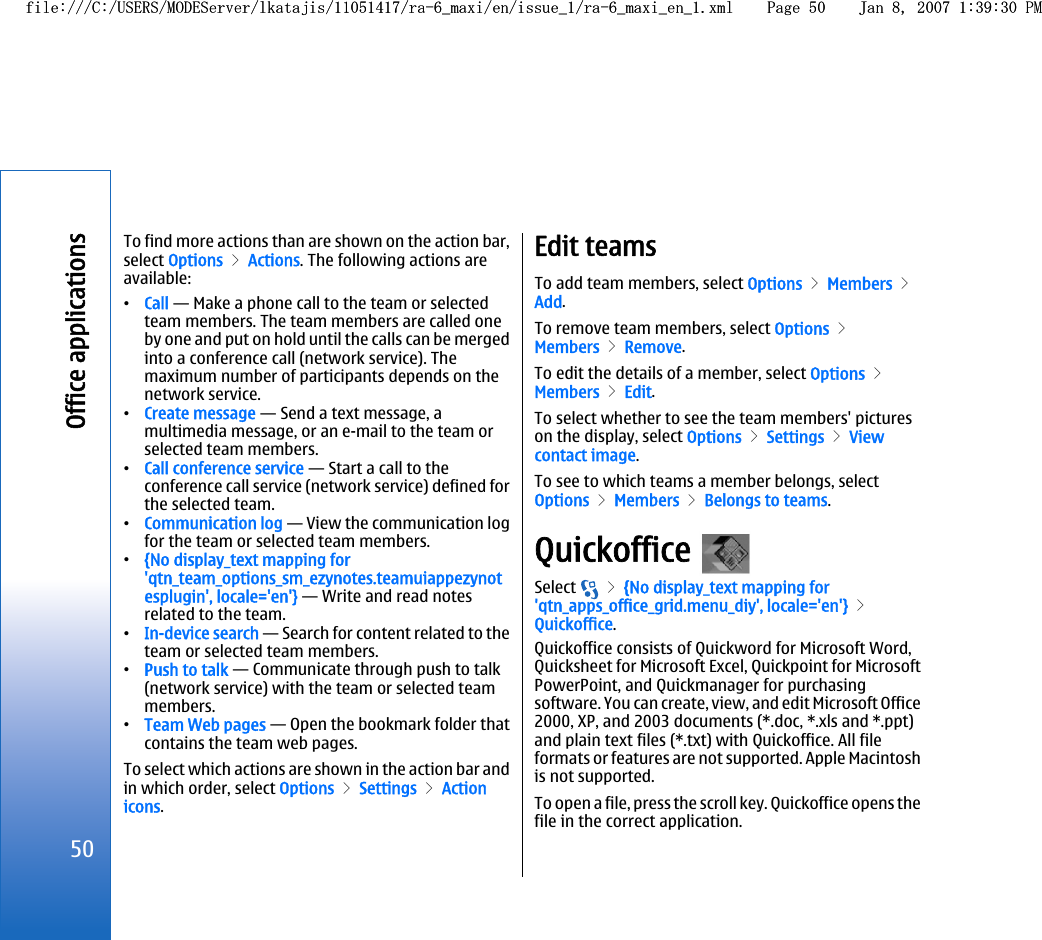 To find more actions than are shown on the action bar,select Options &gt; Actions. The following actions areavailable:•Call — Make a phone call to the team or selectedteam members. The team members are called oneby one and put on hold until the calls can be mergedinto a conference call (network service). Themaximum number of participants depends on thenetwork service.•Create message — Send a text message, amultimedia message, or an e-mail to the team orselected team members.•Call conference service — Start a call to theconference call service (network service) defined forthe selected team.•Communication log — View the communication logfor the team or selected team members.•{No display_text mapping for&apos;qtn_team_options_sm_ezynotes.teamuiappezynotesplugin&apos;, locale=&apos;en&apos;} — Write and read notesrelated to the team.•In-device search — Search for content related to theteam or selected team members.•Push to talk — Communicate through push to talk(network service) with the team or selected teammembers.•Team Web pages — Open the bookmark folder thatcontains the team web pages.To select which actions are shown in the action bar andin which order, select Options &gt; Settings &gt; Actionicons.Edit teamsTo add team members, select Options &gt; Members &gt;Add.To remove team members, select Options &gt;Members &gt; Remove.To edit the details of a member, select Options &gt;Members &gt; Edit.To select whether to see the team members&apos; pictureson the display, select Options &gt; Settings &gt; Viewcontact image.To see to which teams a member belongs, selectOptions &gt; Members &gt; Belongs to teams.Quickoffice Select   &gt; {No display_text mapping for&apos;qtn_apps_office_grid.menu_diy&apos;, locale=&apos;en&apos;} &gt;Quickoffice.Quickoffice consists of Quickword for Microsoft Word,Quicksheet for Microsoft Excel, Quickpoint for MicrosoftPowerPoint, and Quickmanager for purchasingsoftware. You can create, view, and edit Microsoft Office2000, XP, and 2003 documents (*.doc, *.xls and *.ppt)and plain text files (*.txt) with Quickoffice. All fileformats or features are not supported. Apple Macintoshis not supported.To open a file, press the scroll key. Quickoffice opens thefile in the correct application.50Office applicationsfile:///C:/USERS/MODEServer/lkatajis/11051417/ra-6_maxi/en/issue_1/ra-6_maxi_en_1.xml Page 50 Jan 8, 2007 1:39:30 PMfile:///C:/USERS/MODEServer/lkatajis/11051417/ra-6_maxi/en/issue_1/ra-6_maxi_en_1.xml Page 50 Jan 8, 2007 1:39:30 PM
