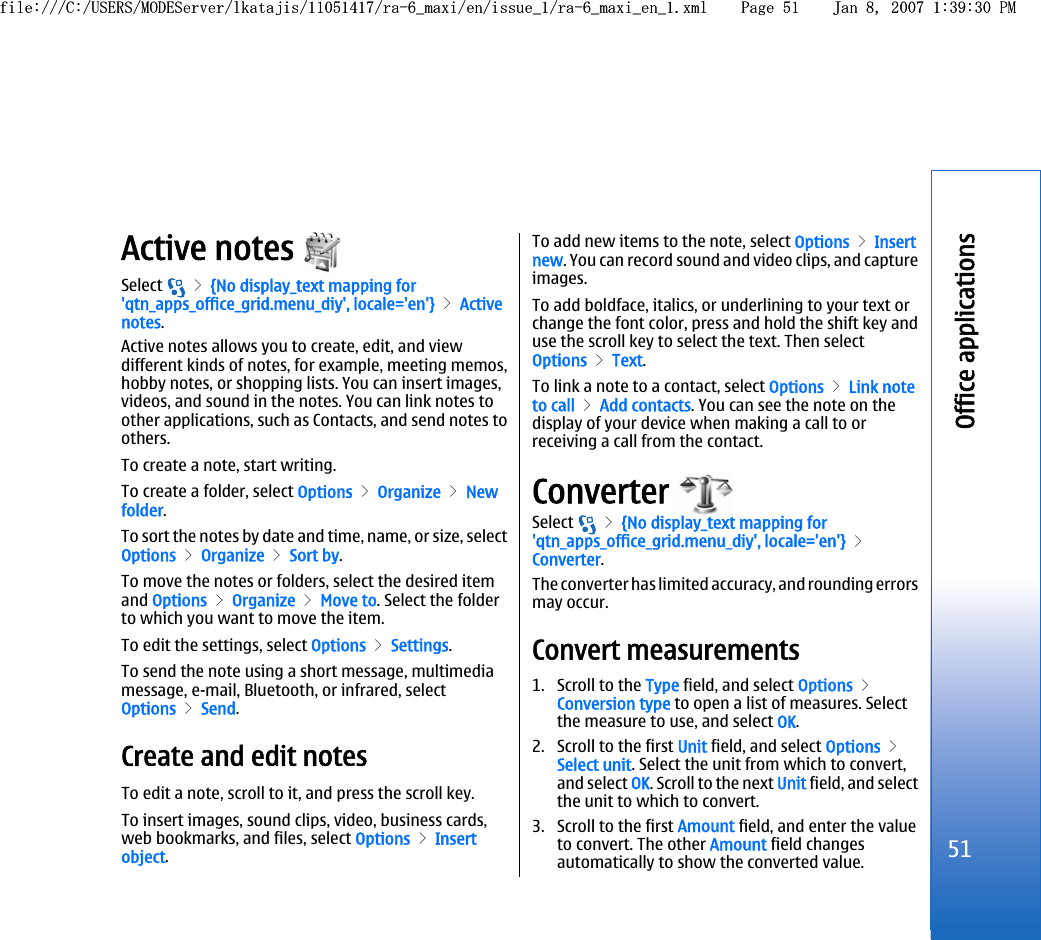 Active notes Select   &gt; {No display_text mapping for&apos;qtn_apps_office_grid.menu_diy&apos;, locale=&apos;en&apos;} &gt; Activenotes.Active notes allows you to create, edit, and viewdifferent kinds of notes, for example, meeting memos,hobby notes, or shopping lists. You can insert images,videos, and sound in the notes. You can link notes toother applications, such as Contacts, and send notes toothers.To create a note, start writing.To create a folder, select Options &gt; Organize &gt; Newfolder.To sort the notes by date and time, name, or size, selectOptions &gt; Organize &gt; Sort by.To move the notes or folders, select the desired itemand Options &gt; Organize &gt; Move to. Select the folderto which you want to move the item.To edit the settings, select Options &gt; Settings.To send the note using a short message, multimediamessage, e-mail, Bluetooth, or infrared, selectOptions &gt; Send.Create and edit notesTo edit a note, scroll to it, and press the scroll key.To insert images, sound clips, video, business cards,web bookmarks, and files, select Options &gt; Insertobject.To add new items to the note, select Options &gt; Insertnew. You can record sound and video clips, and captureimages.To add boldface, italics, or underlining to your text orchange the font color, press and hold the shift key anduse the scroll key to select the text. Then selectOptions &gt; Text.To link a note to a contact, select Options &gt; Link noteto call &gt; Add contacts. You can see the note on thedisplay of your device when making a call to orreceiving a call from the contact.Converter Select   &gt; {No display_text mapping for&apos;qtn_apps_office_grid.menu_diy&apos;, locale=&apos;en&apos;} &gt;Converter.The converter has limited accuracy, and rounding errorsmay occur.Convert measurements1. Scroll to the Type field, and select Options &gt;Conversion type to open a list of measures. Selectthe measure to use, and select OK.2. Scroll to the first Unit field, and select Options &gt;Select unit. Select the unit from which to convert,and select OK. Scroll to the next Unit field, and selectthe unit to which to convert.3. Scroll to the first Amount field, and enter the valueto convert. The other Amount field changesautomatically to show the converted value.51Office applicationsfile:///C:/USERS/MODEServer/lkatajis/11051417/ra-6_maxi/en/issue_1/ra-6_maxi_en_1.xml Page 51 Jan 8, 2007 1:39:30 PMfile:///C:/USERS/MODEServer/lkatajis/11051417/ra-6_maxi/en/issue_1/ra-6_maxi_en_1.xml Page 51 Jan 8, 2007 1:39:30 PM