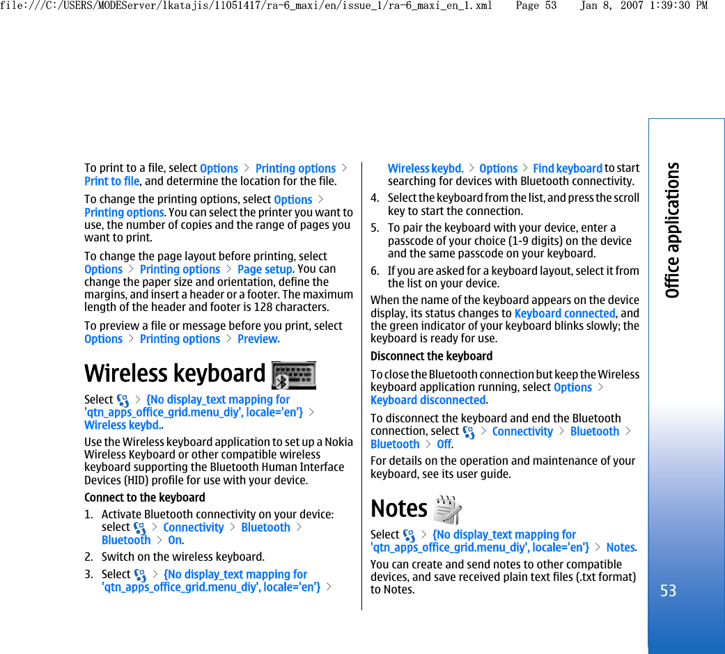 To print to a file, select Options &gt; Printing options &gt;Print to file, and determine the location for the file.To change the printing options, select Options &gt;Printing options. You can select the printer you want touse, the number of copies and the range of pages youwant to print.To change the page layout before printing, selectOptions &gt; Printing options &gt; Page setup. You canchange the paper size and orientation, define themargins, and insert a header or a footer. The maximumlength of the header and footer is 128 characters.To preview a file or message before you print, selectOptions &gt; Printing options &gt; Preview.Wireless keyboard Select   &gt; {No display_text mapping for&apos;qtn_apps_office_grid.menu_diy&apos;, locale=&apos;en&apos;} &gt;Wireless keybd..Use the Wireless keyboard application to set up a NokiaWireless Keyboard or other compatible wirelesskeyboard supporting the Bluetooth Human InterfaceDevices (HID) profile for use with your device.Connect to the keyboard1. Activate Bluetooth connectivity on your device:select   &gt; Connectivity &gt; Bluetooth &gt;Bluetooth &gt; On.2. Switch on the wireless keyboard.3. Select   &gt; {No display_text mapping for&apos;qtn_apps_office_grid.menu_diy&apos;, locale=&apos;en&apos;} &gt;Wireless keybd. &gt; Options &gt; Find keyboard to startsearching for devices with Bluetooth connectivity.4. Select the keyboard from the list, and press the scrollkey to start the connection.5. To pair the keyboard with your device, enter apasscode of your choice (1-9 digits) on the deviceand the same passcode on your keyboard.6. If you are asked for a keyboard layout, select it fromthe list on your device.When the name of the keyboard appears on the devicedisplay, its status changes to Keyboard connected, andthe green indicator of your keyboard blinks slowly; thekeyboard is ready for use.Disconnect the keyboardTo close the Bluetooth connection but keep the Wirelesskeyboard application running, select Options &gt;Keyboard disconnected.To disconnect the keyboard and end the Bluetoothconnection, select   &gt; Connectivity &gt; Bluetooth &gt;Bluetooth &gt; Off.For details on the operation and maintenance of yourkeyboard, see its user guide.Notes Select   &gt; {No display_text mapping for&apos;qtn_apps_office_grid.menu_diy&apos;, locale=&apos;en&apos;} &gt; Notes.You can create and send notes to other compatibledevices, and save received plain text files (.txt format)to Notes.53Office applicationsfile:///C:/USERS/MODEServer/lkatajis/11051417/ra-6_maxi/en/issue_1/ra-6_maxi_en_1.xml Page 53 Jan 8, 2007 1:39:30 PMfile:///C:/USERS/MODEServer/lkatajis/11051417/ra-6_maxi/en/issue_1/ra-6_maxi_en_1.xml Page 53 Jan 8, 2007 1:39:30 PM