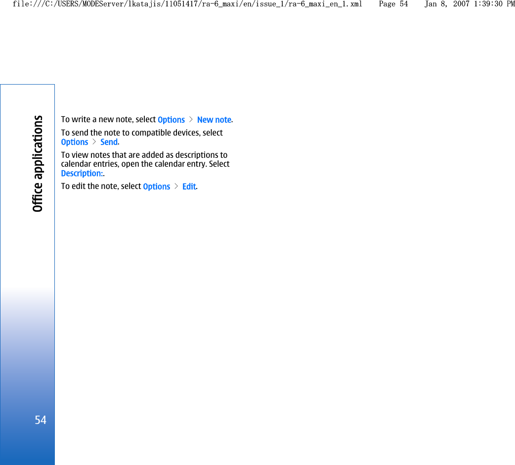 To write a new note, select Options &gt; New note.To send the note to compatible devices, selectOptions &gt; Send.To view notes that are added as descriptions tocalendar entries, open the calendar entry. SelectDescription:.To edit the note, select Options &gt; Edit.54Office applicationsfile:///C:/USERS/MODEServer/lkatajis/11051417/ra-6_maxi/en/issue_1/ra-6_maxi_en_1.xml Page 54 Jan 8, 2007 1:39:30 PMfile:///C:/USERS/MODEServer/lkatajis/11051417/ra-6_maxi/en/issue_1/ra-6_maxi_en_1.xml Page 54 Jan 8, 2007 1:39:30 PM