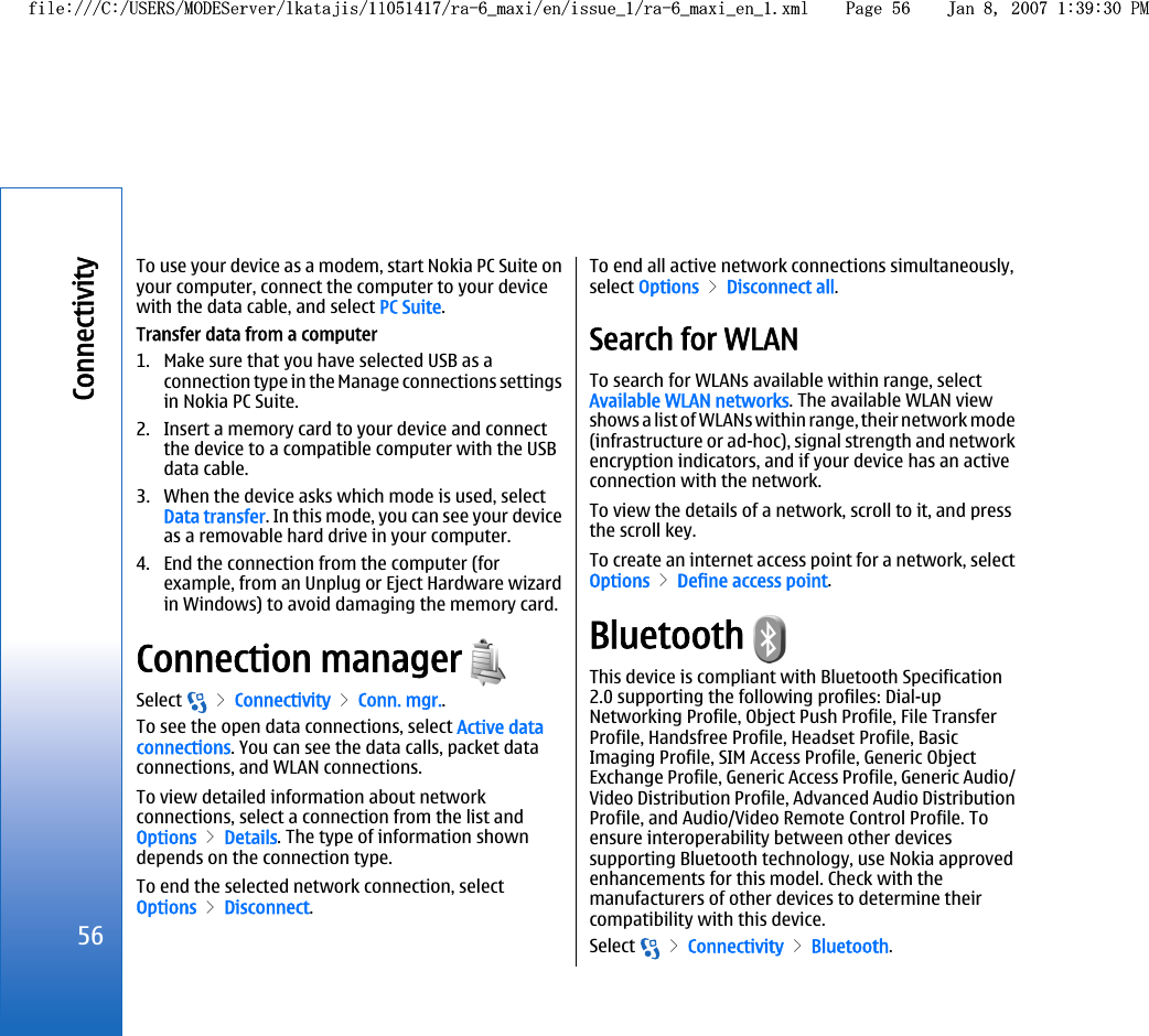 To use your device as a modem, start Nokia PC Suite onyour computer, connect the computer to your devicewith the data cable, and select PC Suite.Transfer data from a computer1. Make sure that you have selected USB as aconnection type in the Manage connections settingsin Nokia PC Suite.2. Insert a memory card to your device and connectthe device to a compatible computer with the USBdata cable.3. When the device asks which mode is used, selectData transfer. In this mode, you can see your deviceas a removable hard drive in your computer.4. End the connection from the computer (forexample, from an Unplug or Eject Hardware wizardin Windows) to avoid damaging the memory card.Connection manager Select   &gt; Connectivity &gt; Conn. mgr..To see the open data connections, select Active dataconnections. You can see the data calls, packet dataconnections, and WLAN connections.To view detailed information about networkconnections, select a connection from the list andOptions &gt; Details. The type of information showndepends on the connection type.To end the selected network connection, selectOptions &gt; Disconnect.To end all active network connections simultaneously,select Options &gt; Disconnect all.Search for WLANTo search for WLANs available within range, selectAvailable WLAN networks. The available WLAN viewshows a list of WLANs within range, their network mode(infrastructure or ad-hoc), signal strength and networkencryption indicators, and if your device has an activeconnection with the network.To view the details of a network, scroll to it, and pressthe scroll key.To create an internet access point for a network, selectOptions &gt; Define access point.Bluetooth This device is compliant with Bluetooth Specification2.0 supporting the following profiles: Dial-upNetworking Profile, Object Push Profile, File TransferProfile, Handsfree Profile, Headset Profile, BasicImaging Profile, SIM Access Profile, Generic ObjectExchange Profile, Generic Access Profile, Generic Audio/Video Distribution Profile, Advanced Audio DistributionProfile, and Audio/Video Remote Control Profile. Toensure interoperability between other devicessupporting Bluetooth technology, use Nokia approvedenhancements for this model. Check with themanufacturers of other devices to determine theircompatibility with this device.Select   &gt; Connectivity &gt; Bluetooth.56Connectivityfile:///C:/USERS/MODEServer/lkatajis/11051417/ra-6_maxi/en/issue_1/ra-6_maxi_en_1.xml Page 56 Jan 8, 2007 1:39:30 PMfile:///C:/USERS/MODEServer/lkatajis/11051417/ra-6_maxi/en/issue_1/ra-6_maxi_en_1.xml Page 56 Jan 8, 2007 1:39:30 PM