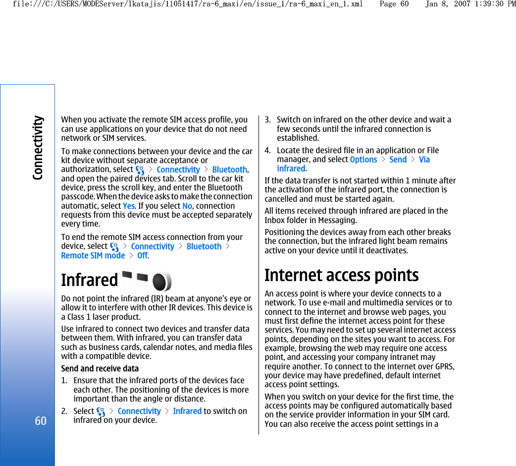 When you activate the remote SIM access profile, youcan use applications on your device that do not neednetwork or SIM services.To make connections between your device and the carkit device without separate acceptance orauthorization, select   &gt; Connectivity &gt; Bluetooth,and open the paired devices tab. Scroll to the car kitdevice, press the scroll key, and enter the Bluetoothpasscode. When the device asks to make the connectionautomatic, select Yes. If you select No, connectionrequests from this device must be accepted separatelyevery time.To end the remote SIM access connection from yourdevice, select   &gt; Connectivity &gt; Bluetooth &gt;Remote SIM mode &gt; Off.Infrared Do not point the infrared (IR) beam at anyone&apos;s eye orallow it to interfere with other IR devices. This device isa Class 1 laser product.Use infrared to connect two devices and transfer databetween them. With infrared, you can transfer datasuch as business cards, calendar notes, and media fileswith a compatible device.Send and receive data1. Ensure that the infrared ports of the devices faceeach other. The positioning of the devices is moreimportant than the angle or distance.2. Select   &gt; Connectivity &gt; Infrared to switch oninfrared on your device.3. Switch on infrared on the other device and wait afew seconds until the infrared connection isestablished.4. Locate the desired file in an application or Filemanager, and select Options &gt; Send &gt; Viainfrared.If the data transfer is not started within 1 minute afterthe activation of the infrared port, the connection iscancelled and must be started again.All items received through infrared are placed in theInbox folder in Messaging.Positioning the devices away from each other breaksthe connection, but the infrared light beam remainsactive on your device until it deactivates.Internet access pointsAn access point is where your device connects to anetwork. To use e-mail and multimedia services or toconnect to the internet and browse web pages, youmust first define the internet access point for theseservices. You may need to set up several internet accesspoints, depending on the sites you want to access. Forexample, browsing the web may require one accesspoint, and accessing your company intranet mayrequire another. To connect to the internet over GPRS,your device may have predefined, default internetaccess point settings.When you switch on your device for the first time, theaccess points may be configured automatically basedon the service provider information in your SIM card.You can also receive the access point settings in a60Connectivityfile:///C:/USERS/MODEServer/lkatajis/11051417/ra-6_maxi/en/issue_1/ra-6_maxi_en_1.xml Page 60 Jan 8, 2007 1:39:30 PMfile:///C:/USERS/MODEServer/lkatajis/11051417/ra-6_maxi/en/issue_1/ra-6_maxi_en_1.xml Page 60 Jan 8, 2007 1:39:30 PM