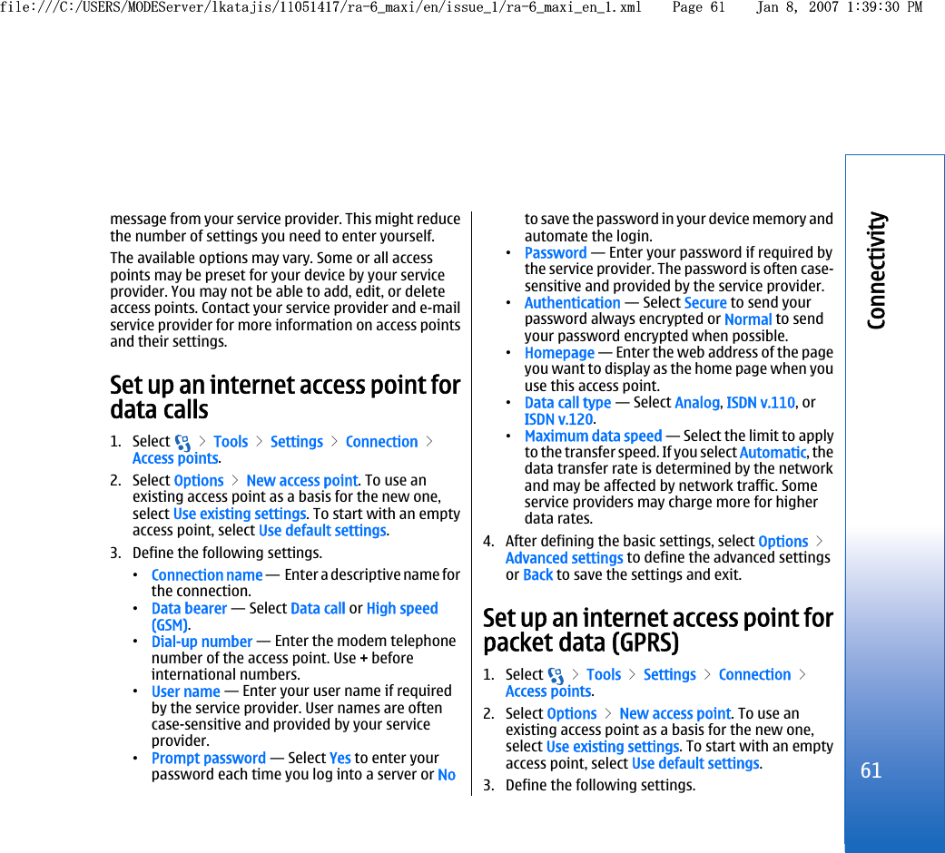 message from your service provider. This might reducethe number of settings you need to enter yourself.The available options may vary. Some or all accesspoints may be preset for your device by your serviceprovider. You may not be able to add, edit, or deleteaccess points. Contact your service provider and e-mailservice provider for more information on access pointsand their settings.Set up an internet access point fordata calls1. Select   &gt; Tools &gt; Settings &gt; Connection &gt;Access points.2. Select Options &gt; New access point. To use anexisting access point as a basis for the new one,select Use existing settings. To start with an emptyaccess point, select Use default settings.3. Define the following settings.•Connection name —  Enter a descriptive name forthe connection.•Data bearer — Select Data call or High speed(GSM).•Dial-up number — Enter the modem telephonenumber of the access point. Use + beforeinternational numbers.•User name — Enter your user name if requiredby the service provider. User names are oftencase-sensitive and provided by your serviceprovider.•Prompt password — Select Yes to enter yourpassword each time you log into a server or Noto save the password in your device memory andautomate the login.•Password — Enter your password if required bythe service provider. The password is often case-sensitive and provided by the service provider.•Authentication — Select Secure to send yourpassword always encrypted or Normal to sendyour password encrypted when possible.•Homepage — Enter the web address of the pageyou want to display as the home page when youuse this access point.•Data call type — Select Analog, ISDN v.110, orISDN v.120.•Maximum data speed — Select the limit to applyto the transfer speed. If you select Automatic, thedata transfer rate is determined by the networkand may be affected by network traffic. Someservice providers may charge more for higherdata rates.4. After defining the basic settings, select Options &gt;Advanced settings to define the advanced settingsor Back to save the settings and exit.Set up an internet access point forpacket data (GPRS)1. Select   &gt; Tools &gt; Settings &gt; Connection &gt;Access points.2. Select Options &gt; New access point. To use anexisting access point as a basis for the new one,select Use existing settings. To start with an emptyaccess point, select Use default settings.3. Define the following settings.61Connectivityfile:///C:/USERS/MODEServer/lkatajis/11051417/ra-6_maxi/en/issue_1/ra-6_maxi_en_1.xml Page 61 Jan 8, 2007 1:39:30 PMfile:///C:/USERS/MODEServer/lkatajis/11051417/ra-6_maxi/en/issue_1/ra-6_maxi_en_1.xml Page 61 Jan 8, 2007 1:39:30 PM