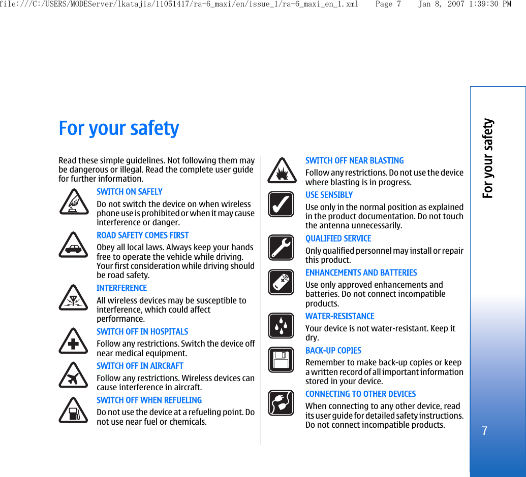 For your safetyRead these simple guidelines. Not following them maybe dangerous or illegal. Read the complete user guidefor further information.SWITCH ON SAFELYDo not switch the device on when wirelessphone use is prohibited or when it may causeinterference or danger.ROAD SAFETY COMES FIRSTObey all local laws. Always keep your handsfree to operate the vehicle while driving.Your first consideration while driving shouldbe road safety.INTERFERENCEAll wireless devices may be susceptible tointerference, which could affectperformance.SWITCH OFF IN HOSPITALSFollow any restrictions. Switch the device offnear medical equipment.SWITCH OFF IN AIRCRAFTFollow any restrictions. Wireless devices cancause interference in aircraft.SWITCH OFF WHEN REFUELINGDo not use the device at a refueling point. Donot use near fuel or chemicals.SWITCH OFF NEAR BLASTINGFollow any restrictions. Do not use the devicewhere blasting is in progress.USE SENSIBLYUse only in the normal position as explainedin the product documentation. Do not touchthe antenna unnecessarily.QUALIFIED SERVICEOnly qualified personnel may install or repairthis product.ENHANCEMENTS AND BATTERIESUse only approved enhancements andbatteries. Do not connect incompatibleproducts.WATER-RESISTANCEYour device is not water-resistant. Keep itdry.BACK-UP COPIESRemember to make back-up copies or keepa written record of all important informationstored in your device.CONNECTING TO OTHER DEVICESWhen connecting to any other device, readits user guide for detailed safety instructions.Do not connect incompatible products.7For your safetyfile:///C:/USERS/MODEServer/lkatajis/11051417/ra-6_maxi/en/issue_1/ra-6_maxi_en_1.xml Page 7 Jan 8, 2007 1:39:30 PM