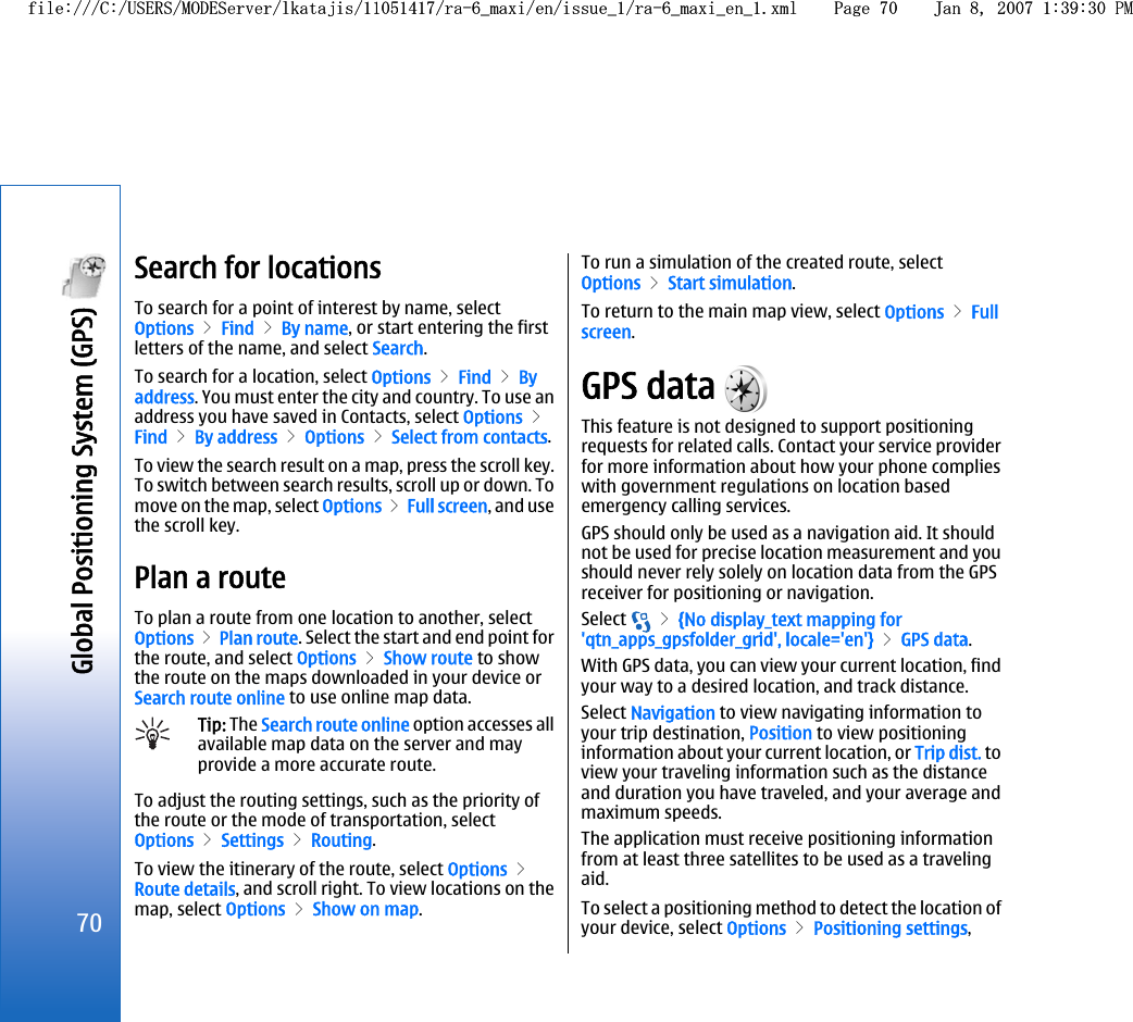 Search for locationsTo search for a point of interest by name, selectOptions &gt; Find &gt; By name, or start entering the firstletters of the name, and select Search.To search for a location, select Options &gt; Find &gt; Byaddress. You must enter the city and country. To use anaddress you have saved in Contacts, select Options &gt;Find &gt; By address &gt; Options &gt; Select from contacts.To view the search result on a map, press the scroll key.To switch between search results, scroll up or down. Tomove on the map, select Options &gt; Full screen, and usethe scroll key.Plan a routeTo plan a route from one location to another, selectOptions &gt; Plan route. Select the start and end point forthe route, and select Options &gt; Show route to showthe route on the maps downloaded in your device orSearch route online to use online map data.Tip: The Search route online option accesses allavailable map data on the server and mayprovide a more accurate route.To adjust the routing settings, such as the priority ofthe route or the mode of transportation, selectOptions &gt; Settings &gt; Routing.To view the itinerary of the route, select Options &gt;Route details, and scroll right. To view locations on themap, select Options &gt; Show on map.To run a simulation of the created route, selectOptions &gt; Start simulation.To return to the main map view, select Options &gt; Fullscreen.GPS data This feature is not designed to support positioningrequests for related calls. Contact your service providerfor more information about how your phone complieswith government regulations on location basedemergency calling services.GPS should only be used as a navigation aid. It shouldnot be used for precise location measurement and youshould never rely solely on location data from the GPSreceiver for positioning or navigation.Select   &gt; {No display_text mapping for&apos;qtn_apps_gpsfolder_grid&apos;, locale=&apos;en&apos;} &gt; GPS data.With GPS data, you can view your current location, findyour way to a desired location, and track distance.Select Navigation to view navigating information toyour trip destination, Position to view positioninginformation about your current location, or Trip dist. toview your traveling information such as the distanceand duration you have traveled, and your average andmaximum speeds.The application must receive positioning informationfrom at least three satellites to be used as a travelingaid.To select a positioning method to detect the location ofyour device, select Options &gt; Positioning settings,70Global Positioning System (GPS) file:///C:/USERS/MODEServer/lkatajis/11051417/ra-6_maxi/en/issue_1/ra-6_maxi_en_1.xml Page 70 Jan 8, 2007 1:39:30 PMfile:///C:/USERS/MODEServer/lkatajis/11051417/ra-6_maxi/en/issue_1/ra-6_maxi_en_1.xml Page 70 Jan 8, 2007 1:39:30 PM