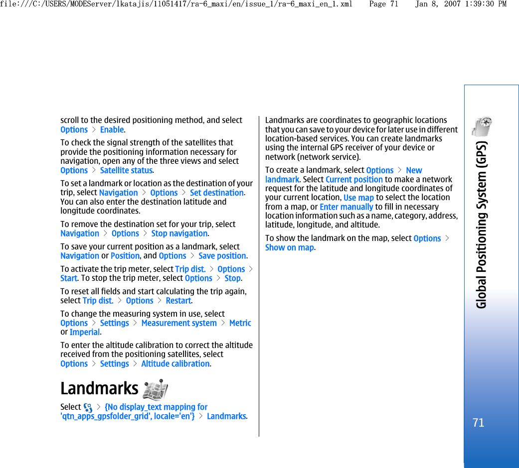 scroll to the desired positioning method, and selectOptions &gt; Enable.To check the signal strength of the satellites thatprovide the positioning information necessary fornavigation, open any of the three views and selectOptions &gt; Satellite status.To set a landmark or location as the destination of yourtrip, select Navigation &gt; Options &gt; Set destination.You can also enter the destination latitude andlongitude coordinates.To remove the destination set for your trip, selectNavigation &gt; Options &gt; Stop navigation.To save your current position as a landmark, selectNavigation or Position, and Options &gt; Save position.To activate the trip meter, select Trip dist. &gt; Options &gt;Start. To stop the trip meter, select Options &gt; Stop.To reset all fields and start calculating the trip again,select Trip dist. &gt; Options &gt; Restart.To change the measuring system in use, selectOptions &gt; Settings &gt; Measurement system &gt; Metricor Imperial.To enter the altitude calibration to correct the altitudereceived from the positioning satellites, selectOptions &gt; Settings &gt; Altitude calibration.Landmarks Select   &gt; {No display_text mapping for&apos;qtn_apps_gpsfolder_grid&apos;, locale=&apos;en&apos;} &gt; Landmarks.Landmarks are coordinates to geographic locationsthat you can save to your device for later use in differentlocation-based services. You can create landmarksusing the internal GPS receiver of your device ornetwork (network service).To create a landmark, select Options &gt; Newlandmark. Select Current position to make a networkrequest for the latitude and longitude coordinates ofyour current location, Use map to select the locationfrom a map, or Enter manually to fill in necessarylocation information such as a name, category, address,latitude, longitude, and altitude.To show the landmark on the map, select Options &gt;Show on map.71Global Positioning System (GPS) file:///C:/USERS/MODEServer/lkatajis/11051417/ra-6_maxi/en/issue_1/ra-6_maxi_en_1.xml Page 71 Jan 8, 2007 1:39:30 PMfile:///C:/USERS/MODEServer/lkatajis/11051417/ra-6_maxi/en/issue_1/ra-6_maxi_en_1.xml Page 71 Jan 8, 2007 1:39:30 PM