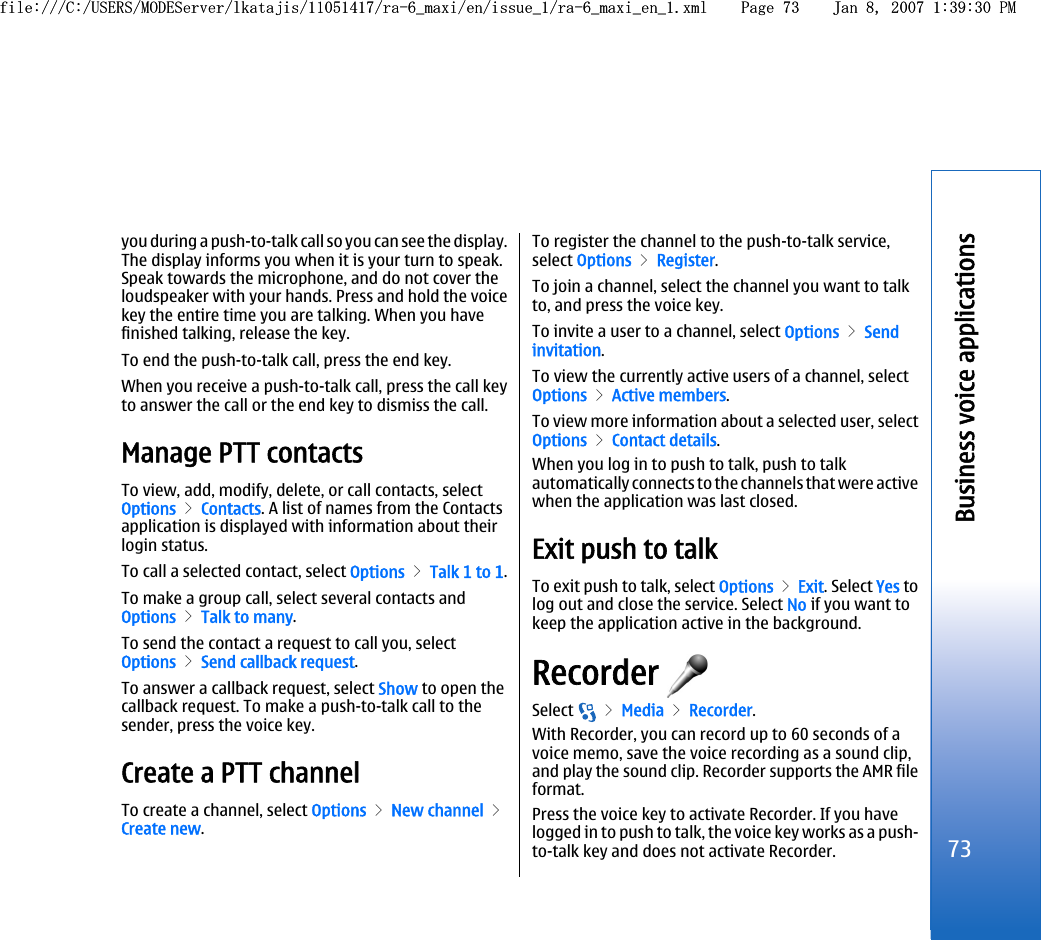 you during a push-to-talk call so you can see the display.The display informs you when it is your turn to speak.Speak towards the microphone, and do not cover theloudspeaker with your hands. Press and hold the voicekey the entire time you are talking. When you havefinished talking, release the key.To end the push-to-talk call, press the end key.When you receive a push-to-talk call, press the call keyto answer the call or the end key to dismiss the call.Manage PTT contactsTo view, add, modify, delete, or call contacts, selectOptions &gt; Contacts. A list of names from the Contactsapplication is displayed with information about theirlogin status.To call a selected contact, select Options &gt; Talk 1 to 1.To make a group call, select several contacts andOptions &gt; Talk to many.To send the contact a request to call you, selectOptions &gt; Send callback request.To answer a callback request, select Show to open thecallback request. To make a push-to-talk call to thesender, press the voice key.Create a PTT channelTo create a channel, select Options &gt; New channel &gt;Create new.To register the channel to the push-to-talk service,select Options &gt; Register.To join a channel, select the channel you want to talkto, and press the voice key.To invite a user to a channel, select Options &gt; Sendinvitation.To view the currently active users of a channel, selectOptions &gt; Active members.To view more information about a selected user, selectOptions &gt; Contact details.When you log in to push to talk, push to talkautomatically connects to the channels that were activewhen the application was last closed.Exit push to talkTo exit push to talk, select Options &gt; Exit. Select Yes tolog out and close the service. Select No if you want tokeep the application active in the background.Recorder Select   &gt; Media &gt; Recorder.With Recorder, you can record up to 60 seconds of avoice memo, save the voice recording as a sound clip,and play the sound clip. Recorder supports the AMR fileformat.Press the voice key to activate Recorder. If you havelogged in to push to talk, the voice key works as a push-to-talk key and does not activate Recorder.73Business voice applicationsfile:///C:/USERS/MODEServer/lkatajis/11051417/ra-6_maxi/en/issue_1/ra-6_maxi_en_1.xml Page 73 Jan 8, 2007 1:39:30 PMfile:///C:/USERS/MODEServer/lkatajis/11051417/ra-6_maxi/en/issue_1/ra-6_maxi_en_1.xml Page 73 Jan 8, 2007 1:39:30 PM