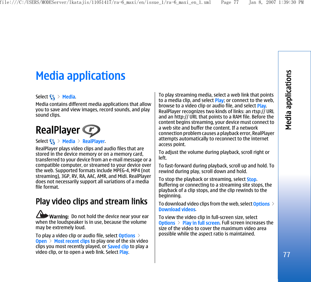 Media applicationsSelect   &gt; Media.Media contains different media applications that allowyou to save and view images, record sounds, and playsound clips.RealPlayer Select   &gt; Media &gt; RealPlayer.RealPlayer plays video clips and audio files that arestored in the device memory or on a memory card,transferred to your device from an e-mail message or acompatible computer, or streamed to your device overthe web. Supported formats include MPEG-4, MP4 (notstreaming), 3GP, RV, RA, AAC, AMR, and Midi. RealPlayerdoes not necessarily support all variations of a mediafile format.Play video clips and stream linksWarning:  Do not hold the device near your earwhen the loudspeaker is in use, because the volumemay be extremely loud.To play a video clip or audio file, select Options &gt;Open &gt; Most recent clips to play one of the six videoclips you most recently played, or Saved clip to play avideo clip, or to open a web link. Select Play.To play streaming media, select a web link that pointsto a media clip, and select Play; or connect to the web,browse to a video clip or audio file, and select Play.RealPlayer recognizes two kinds of links: an rtsp:// URLand an http:// URL that points to a RAM file. Before thecontent begins streaming, your device must connect toa web site and buffer the content. If a networkconnection problem causes a playback error, RealPlayerattempts automatically to reconnect to the internetaccess point.To adjust the volume during playback, scroll right orleft.To fast-forward during playback, scroll up and hold. Torewind during play, scroll down and hold.To stop the playback or streaming, select Stop.Buffering or connecting to a streaming site stops, theplayback of a clip stops, and the clip rewinds to thebeginning.To download video clips from the web, select Options &gt;Download videos.To view the video clip in full-screen size, selectOptions &gt; Play in full screen. Full screen increases thesize of the video to cover the maximum video areapossible while the aspect ratio is maintained.77Media applicationsfile:///C:/USERS/MODEServer/lkatajis/11051417/ra-6_maxi/en/issue_1/ra-6_maxi_en_1.xml Page 77 Jan 8, 2007 1:39:30 PM