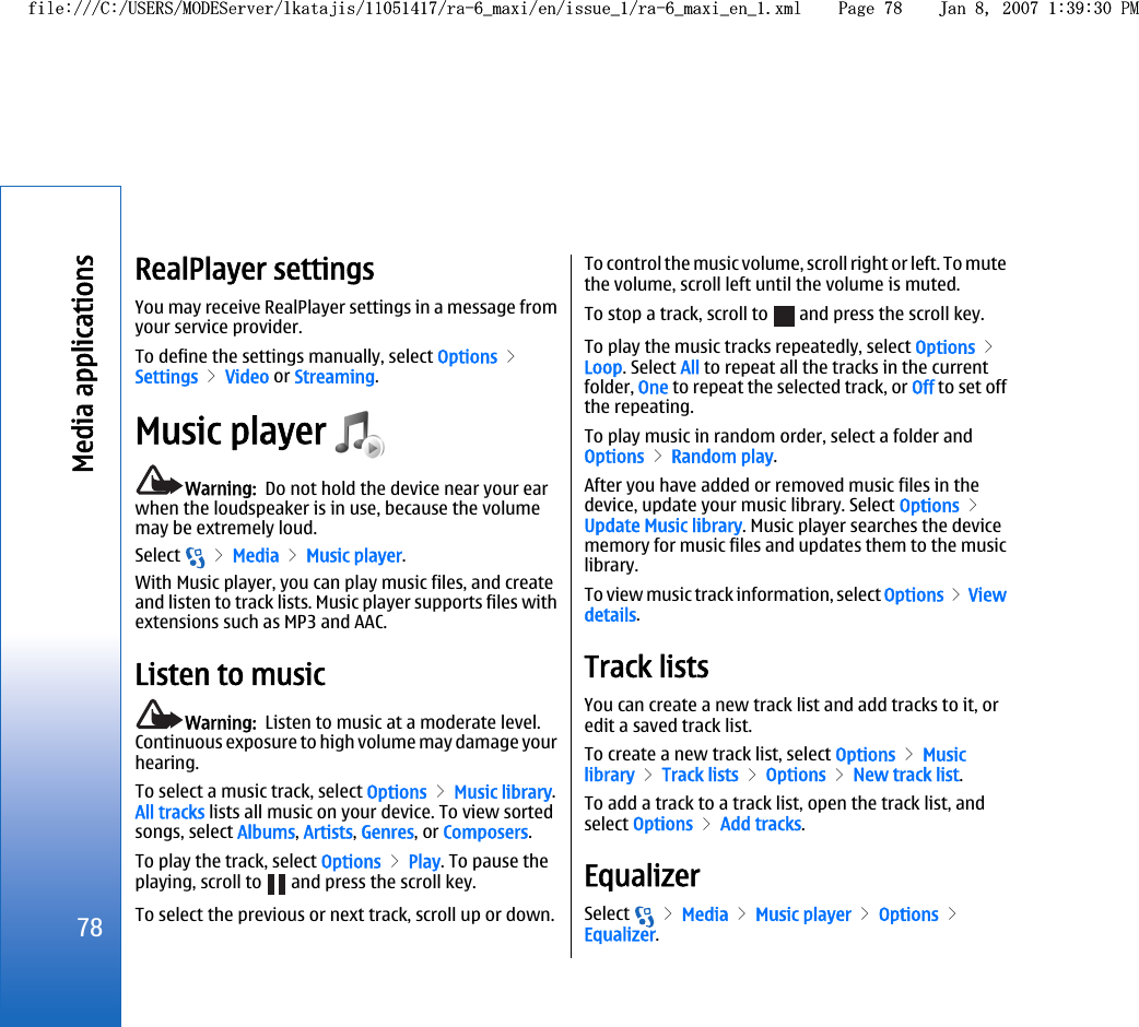 RealPlayer settingsYou may receive RealPlayer settings in a message fromyour service provider.To define the settings manually, select Options &gt;Settings &gt; Video or Streaming.Music player Warning:  Do not hold the device near your earwhen the loudspeaker is in use, because the volumemay be extremely loud.Select   &gt; Media &gt; Music player.With Music player, you can play music files, and createand listen to track lists. Music player supports files withextensions such as MP3 and AAC.Listen to musicWarning:  Listen to music at a moderate level.Continuous exposure to high volume may damage yourhearing.To select a music track, select Options &gt; Music library.All tracks lists all music on your device. To view sortedsongs, select Albums, Artists, Genres, or Composers.To play the track, select Options &gt; Play. To pause theplaying, scroll to   and press the scroll key.To select the previous or next track, scroll up or down.To control the music volume, scroll right or left. To mutethe volume, scroll left until the volume is muted.To stop a track, scroll to   and press the scroll key.To play the music tracks repeatedly, select Options &gt;Loop. Select All to repeat all the tracks in the currentfolder, One to repeat the selected track, or Off to set offthe repeating.To play music in random order, select a folder andOptions &gt; Random play.After you have added or removed music files in thedevice, update your music library. Select Options &gt;Update Music library. Music player searches the devicememory for music files and updates them to the musiclibrary.To view music track information, select Options &gt; Viewdetails.Track listsYou can create a new track list and add tracks to it, oredit a saved track list.To create a new track list, select Options &gt; Musiclibrary &gt; Track lists &gt; Options &gt; New track list.To add a track to a track list, open the track list, andselect Options &gt; Add tracks.EqualizerSelect   &gt; Media &gt; Music player &gt; Options &gt;Equalizer.78Media applicationsfile:///C:/USERS/MODEServer/lkatajis/11051417/ra-6_maxi/en/issue_1/ra-6_maxi_en_1.xml Page 78 Jan 8, 2007 1:39:30 PMfile:///C:/USERS/MODEServer/lkatajis/11051417/ra-6_maxi/en/issue_1/ra-6_maxi_en_1.xml Page 78 Jan 8, 2007 1:39:30 PM