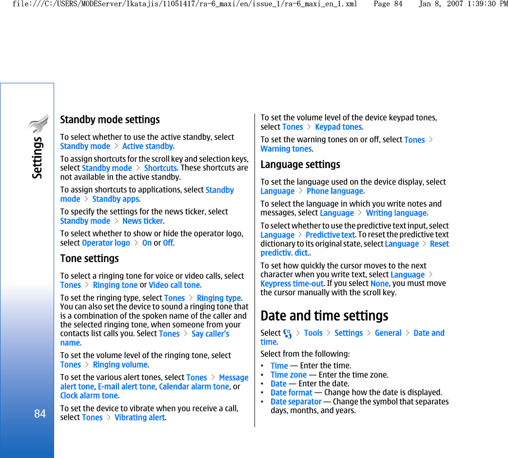 Standby mode settingsTo select whether to use the active standby, selectStandby mode &gt; Active standby.To assign shortcuts for the scroll key and selection keys,select Standby mode &gt; Shortcuts. These shortcuts arenot available in the active standby.To assign shortcuts to applications, select Standbymode &gt; Standby apps.To specify the settings for the news ticker, selectStandby mode &gt; News ticker.To select whether to show or hide the operator logo,select Operator logo &gt; On or Off.Tone settingsTo select a ringing tone for voice or video calls, selectTones &gt; Ringing tone or Video call tone.To set the ringing type, select Tones &gt; Ringing type.You can also set the device to sound a ringing tone thatis a combination of the spoken name of the caller andthe selected ringing tone, when someone from yourcontacts list calls you. Select Tones &gt; Say caller&apos;sname.To set the volume level of the ringing tone, selectTones &gt; Ringing volume.To set the various alert tones, select Tones &gt; Messagealert tone, E-mail alert tone, Calendar alarm tone, orClock alarm tone.To set the device to vibrate when you receive a call,select Tones &gt; Vibrating alert.To set the volume level of the device keypad tones,select Tones &gt; Keypad tones.To set the warning tones on or off, select Tones &gt;Warning tones.Language settingsTo set the language used on the device display, selectLanguage &gt; Phone language.To select the language in which you write notes andmessages, select Language &gt; Writing language.To select whether to use the predictive text input, selectLanguage &gt; Predictive text. To reset the predictive textdictionary to its original state, select Language &gt; Resetpredictiv. dict..To set how quickly the cursor moves to the nextcharacter when you write text, select Language &gt;Keypress time-out. If you select None, you must movethe cursor manually with the scroll key.Date and time settingsSelect   &gt; Tools &gt; Settings &gt; General &gt; Date andtime.Select from the following:•Time — Enter the time.•Time zone — Enter the time zone.•Date — Enter the date.•Date format — Change how the date is displayed.•Date separator — Change the symbol that separatesdays, months, and years.84Settings file:///C:/USERS/MODEServer/lkatajis/11051417/ra-6_maxi/en/issue_1/ra-6_maxi_en_1.xml Page 84 Jan 8, 2007 1:39:30 PMfile:///C:/USERS/MODEServer/lkatajis/11051417/ra-6_maxi/en/issue_1/ra-6_maxi_en_1.xml Page 84 Jan 8, 2007 1:39:30 PM