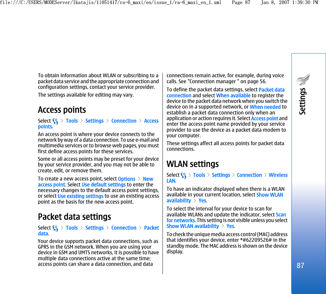 To obtain information about WLAN or subscribing to apacket data service and the appropriate connection andconfiguration settings, contact your service provider.The settings available for editing may vary.Access pointsSelect   &gt; Tools &gt; Settings &gt; Connection &gt; Accesspoints.An access point is where your device connects to thenetwork by way of a data connection. To use e-mail andmultimedia services or to browse web pages, you mustfirst define access points for these services.Some or all access points may be preset for your deviceby your service provider, and you may not be able tocreate, edit, or remove them.To create a new access point, select Options &gt; Newaccess point. Select Use default settings to enter thenecessary changes to the default access point settings,or select Use existing settings to use an existing accesspoint as the basis for the new access point.Packet data settingsSelect   &gt; Tools &gt; Settings &gt; Connection &gt; Packetdata.Your device supports packet data connections, such asGPRS in the GSM network. When you are using yourdevice in GSM and UMTS networks, it is possible to havemultiple data connections active at the same time;access points can share a data connection, and dataconnections remain active, for example, during voicecalls. See &quot;Connection manager &quot; on page 56.To define the packet data settings, select Packet dataconnection and select When available to register thedevice to the packet data network when you switch thedevice on in a supported network, or When needed toestablish a packet data connection only when anapplication or action requires it. Select Access point andenter the access point name provided by your serviceprovider to use the device as a packet data modem toyour computer.These settings affect all access points for packet dataconnections.WLAN settingsSelect   &gt; Tools &gt; Settings &gt;  Connection &gt; WirelessLAN.To have an indicator displayed when there is a WLANavailable in your current location, select Show WLANavailability &gt; Yes.To select the interval for your device to scan foravailable WLANs and update the indicator, select Scanfor networks. This setting is not visible unless you selectShow WLAN availability &gt; Yes.To check the unique media access control (MAC) addressthat identifies your device, enter *#62209526# in thestandby mode. The MAC address is shown on the devicedisplay.87Settings file:///C:/USERS/MODEServer/lkatajis/11051417/ra-6_maxi/en/issue_1/ra-6_maxi_en_1.xml Page 87 Jan 8, 2007 1:39:30 PMfile:///C:/USERS/MODEServer/lkatajis/11051417/ra-6_maxi/en/issue_1/ra-6_maxi_en_1.xml Page 87 Jan 8, 2007 1:39:30 PM