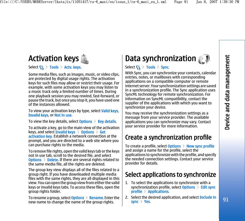 Activation keys Select   &gt; Tools &gt; Actv. keys.Some media files, such as images, music, or video clips,are protected by digital usage rights. The activationkeys for such files may allow or restrict their usage. Forexample, with some activation keys you may listen toa music track only a limited number of times. Duringone playback session you may rewind, fast-forward, orpause the track, but once you stop it, you have used oneof the instances allowed.To view your activation keys by type, select Valid keys,Invalid keys, or Not in use.To view the key details, select Options &gt; Key details.To activate a key, go to the main view of the activationkeys, and select Invalid keys &gt; Options &gt; Getactivation key. Establish a network connection at theprompt, and you are directed to a web site where youcan purchase rights to the media.To remove file rights, open the valid keys tab or the keysnot in use tab, scroll to the desired file, and selectOptions &gt; Delete. If there are several rights related tothe same media file, all the rights are deleted.The group key view displays all of the files related to agroup right. If you have downloaded multiple mediafiles with the same rights, they are all displayed in thisview. You can open the group view from either the validkeys or invalid keys tabs. To access these files, open thegroup rights folder.To rename a group, select Options &gt; Rename. Enter thenew name to change the name of the group rights.Data synchronization Select   &gt; Tools &gt; Sync.With Sync, you can synchronize your contacts, calendarentries, notes, or mailboxes with correspondingapplications on a compatible computer or remoteinternet server. Your synchronization settings are savedin a synchronization profile. The Sync application usesSyncML technology for remote synchronization. Forinformation on SyncML compatibility, contact thesupplier of the applications with which you want tosynchronize your device.You may receive the synchronization settings as amessage from your service provider. The availableapplications you can synchronize may vary. Contactyour service provider for more information.Create a synchronization profileTo create a profile, select Options &gt; New sync profileand assign a name for the profile, select theapplications to synchronize with the profile, and specifythe needed connection settings. Contact your serviceprovider for details.Select applications to synchronize1. To select the applications to synchronize with asynchronization profile, select Options &gt; Edit syncprofile &gt; Applications.2. Select the desired application, and select Include insync &gt; Yes.91Device and data managementfile:///C:/USERS/MODEServer/lkatajis/11051417/ra-6_maxi/en/issue_1/ra-6_maxi_en_1.xml Page 91 Jan 8, 2007 1:39:30 PMfile:///C:/USERS/MODEServer/lkatajis/11051417/ra-6_maxi/en/issue_1/ra-6_maxi_en_1.xml Page 91 Jan 8, 2007 1:39:30 PM