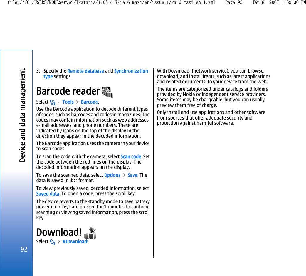 3. Specify the Remote database and Synchronizationtype settings.Barcode reader Select   &gt; Tools &gt; Barcode.Use the Barcode application to decode different typesof codes, such as barcodes and codes in magazines. Thecodes may contain information such as web addresses,e-mail addresses, and phone numbers. These areindicated by icons on the top of the display in thedirection they appear in the decoded information.The Barcode application uses the camera in your deviceto scan codes.To scan the code with the camera, select Scan code. Setthe code between the red lines on the display. Thedecoded information appears on the display.To save the scanned data, select Options &gt; Save. Thedata is saved in .bcr format.To view previously saved, decoded information, selectSaved data. To open a code, press the scroll key.The device reverts to the standby mode to save batterypower if no keys are pressed for 1 minute. To continuescanning or viewing saved information, press the scrollkey.Download! Select   &gt; #Download!.With Download! (network service), you can browse,download, and install items, such as latest applicationsand related documents, to your device from the web.The items are categorized under catalogs and foldersprovided by Nokia or independent service providers.Some items may be chargeable, but you can usuallypreview them free of charge.Only install and use applications and other softwarefrom sources that offer adequate security andprotection against harmful software.92Device and data managementfile:///C:/USERS/MODEServer/lkatajis/11051417/ra-6_maxi/en/issue_1/ra-6_maxi_en_1.xml Page 92 Jan 8, 2007 1:39:30 PMfile:///C:/USERS/MODEServer/lkatajis/11051417/ra-6_maxi/en/issue_1/ra-6_maxi_en_1.xml Page 92 Jan 8, 2007 1:39:30 PM