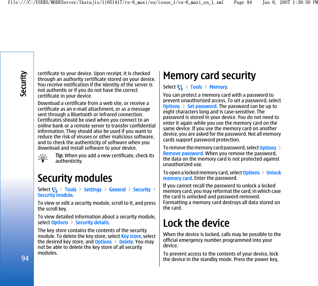 certificate to your device. Upon receipt, it is checkedthrough an authority certificate stored on your device.You receive notification if the identity of the server isnot authentic or if you do not have the correctcertificate in your device.Download a certificate from a web site, or receive acertificate as an e-mail attachment, or as a messagesent through a Bluetooth or infrared connection.Certificates should be used when you connect to anonline bank or a remote server to transfer confidentialinformation. They should also be used if you want toreduce the risk of viruses or other malicious software,and to check the authenticity of software when youdownload and install software to your device.Tip: When you add a new certificate, check itsauthenticity.Security modulesSelect   &gt; Tools &gt; Settings &gt; General &gt; Security &gt;Security module.To view or edit a security module, scroll to it, and pressthe scroll key.To view detailed information about a security module,select Options &gt; Security details.The key store contains the contents of the securitymodule. To delete the key store, select Key store, selectthe desired key store, and Options &gt; Delete. You maynot be able to delete the key store of all securitymodules.Memory card securitySelect   &gt; Tools &gt; Memory.You can protect a memory card with a password toprevent unauthorized access. To set a password, selectOptions &gt; Set password. The password can be up toeight characters long and is case-sensitive. Thepassword is stored in your device. You do not need toenter it again while you use the memory card on thesame device. If you use the memory card on anotherdevice, you are asked for the password. Not all memorycards support password protection.To remove the memory card password, select Options &gt;Remove password. When you remove the password,the data on the memory card is not protected againstunauthorized use.To open a locked memory card, select Options &gt; Unlockmemory card. Enter the password.If you cannot recall the password to unlock a lockedmemory card, you may reformat the card, in which casethe card is unlocked and password removed.Formatting a memory card destroys all data stored onthe card.Lock the deviceWhen the device is locked, calls may be possible to theofficial emergency number programmed into yourdevice.To prevent access to the contents of your device, lockthe device in the standby mode. Press the power key,94Securityfile:///C:/USERS/MODEServer/lkatajis/11051417/ra-6_maxi/en/issue_1/ra-6_maxi_en_1.xml Page 94 Jan 8, 2007 1:39:30 PMfile:///C:/USERS/MODEServer/lkatajis/11051417/ra-6_maxi/en/issue_1/ra-6_maxi_en_1.xml Page 94 Jan 8, 2007 1:39:30 PM